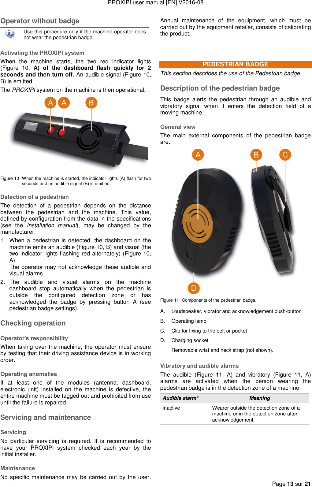 PROXIPI user manual [EN] V2016-08  Page 13 sur 21  Operator without badge  Use this procedure only if the machine operator does not wear the pedestrian badge. Activating the PROXIPI system When  the  machine  starts,  the  two  red  indicator  lights (Figure  10,  A)  of  the  dashboard  flash  quickly  for  2 seconds and then turn off. An audible signal (Figure 10, B) is emitted. The PROXIPI system on the machine is then operational.  Figure 10  When the machine is started, the indicator lights (A) flash for two seconds and an audible signal (B) is emitted. Detection of a pedestrian The  detection  of  a  pedestrian  depends  on  the  distance between  the  pedestrian  and  the  machine.  This  value, defined by configuration from the data in the specifications (see  the  Installation  manual),  may  be  changed  by  the manufacturer. 1.  When a pedestrian  is  detected, the dashboard on  the machine emits an audible (Figure 10, B) and visual (the two indicator lights flashing red alternately) (Figure 10, A).    The operator may not acknowledge these audible and visual alarms. 2.  The  audible  and  visual  alarms  on  the  machine dashboard  stop  automatically  when  the  pedestrian  is outside  the  configured  detection  zone  or  has acknowledged  the  badge  by  pressing  button  A  (see pedestrian badge settings). Checking operation Operator&apos;s responsibility When taking over the machine, the operator must ensure by testing that their driving assistance device is in working order. Operating anomalies If  at  least  one  of  the  modules  (antenna,  dashboard, electronic  unit)  installed  on  the  machine  is  defective,  the entire machine must be tagged out and prohibited from use until the failure is repaired. Servicing and maintenance Servicing No  particular  servicing  is  required.  It  is  recommended  to have  your  PROXIPI  system  checked  each  year  by  the initial installer.   Maintenance No specific maintenance may be  carried out by the  user. Annual  maintenance  of  the  equipment,  which  must  be carried out by the equipment retailer, consists of calibrating the product.  PEDESTRIAN BADGE This section describes the use of the Pedestrian badge. Description of the pedestrian badge This  badge  alerts  the  pedestrian  through  an  audible  and vibratory  signal  when  it  enters  the  detection  field  of  a moving machine. General view The  main  external  components  of  the  pedestrian  badge are:  Figure 11  Components of the pedestrian badge. A. Loudspeaker, vibrator and acknowledgement push-button B. Operating lamp C. Clip for fixing to the belt or pocket D. Charging socket  Removable wrist and neck strap (not shown). Vibratory and audible alarms The  audible  (Figure  11,  A)  and  vibratory  (Figure  11,  A) alarms  are  activated  when  the  person  wearing  the pedestrian badge is in the detection zone of a machine. Audible alarm* Meaning Inactive Wearer outside the detection zone of a machine or in the detection zone after acknowledgement. 