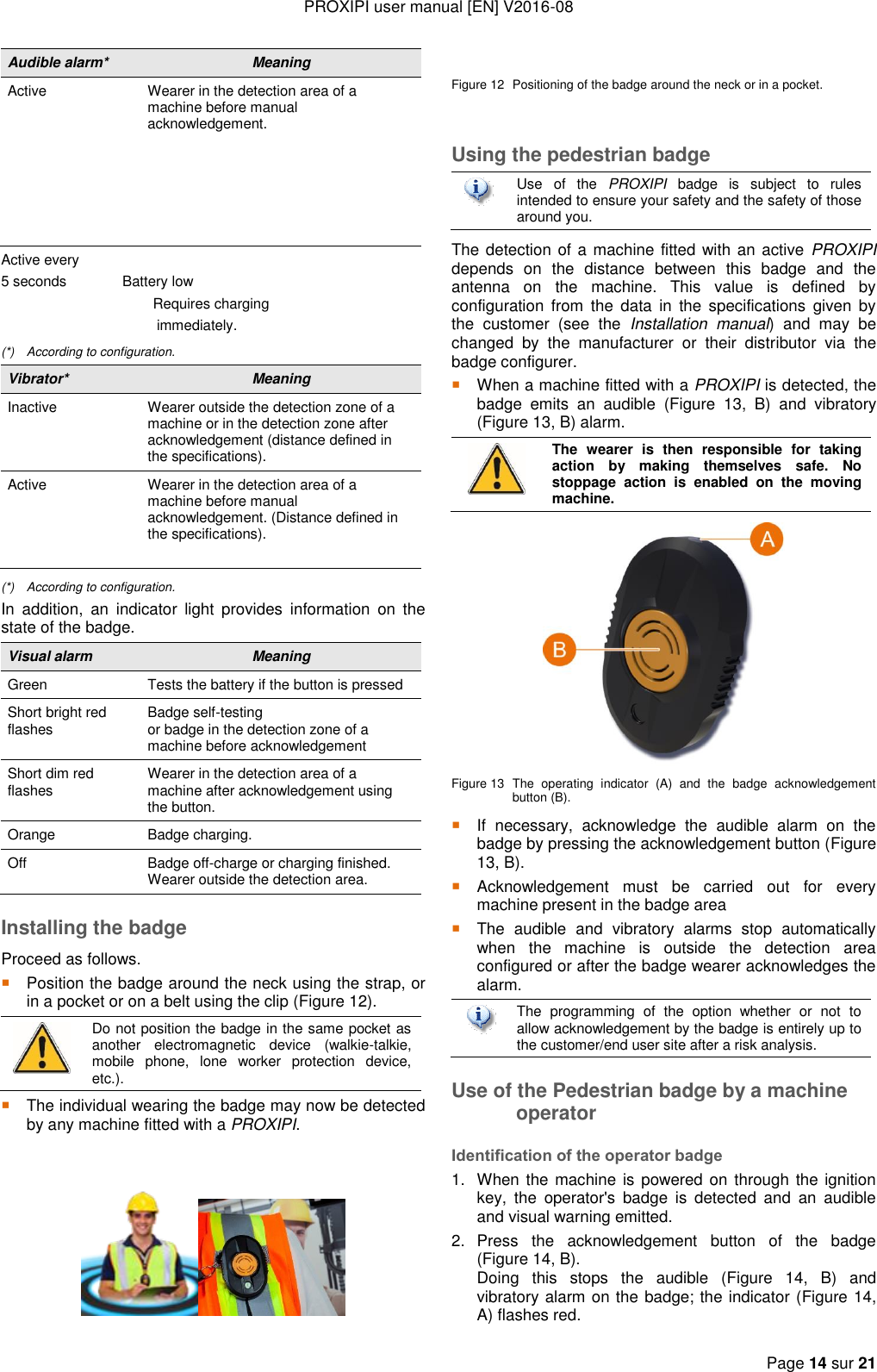 PROXIPI user manual [EN] V2016-08   Page 14 sur 21  Audible alarm* Meaning Active Wearer in the detection area of a machine before manual acknowledgement.      Active every  5 seconds              Battery low                                                         Requires charging                                         immediately. (*)  According to configuration. Vibrator* Meaning Inactive Wearer outside the detection zone of a machine or in the detection zone after acknowledgement (distance defined in the specifications). Active Wearer in the detection area of a machine before manual acknowledgement. (Distance defined in the specifications).  (*)  According to configuration. In  addition,  an  indicator  light  provides  information  on  the state of the badge. Visual alarm Meaning Green Tests the battery if the button is pressed Short bright red flashes Badge self-testing or badge in the detection zone of a machine before acknowledgement Short dim red flashes Wearer in the detection area of a machine after acknowledgement using the button. Orange Badge charging. Off Badge off-charge or charging finished. Wearer outside the detection area. Installing the badge Proceed as follows.  Position the badge around the neck using the strap, or in a pocket or on a belt using the clip (Figure 12).  Do not position the badge in the same pocket as another  electromagnetic  device  (walkie-talkie, mobile  phone,  lone  worker  protection  device, etc.).  The individual wearing the badge may now be detected by any machine fitted with a PROXIPI.     Figure 12  Positioning of the badge around the neck or in a pocket.  Using the pedestrian badge  Use  of  the  PROXIPI  badge  is  subject  to  rules intended to ensure your safety and the safety of those around you. The detection of a machine fitted with an active  PROXIPI depends  on  the  distance  between  this  badge  and  the antenna  on  the  machine.  This  value  is  defined  by configuration  from  the  data  in  the  specifications  given  by the  customer  (see  the  Installation  manual)  and  may  be changed  by  the  manufacturer  or  their  distributor  via  the badge configurer.  When a machine fitted with a PROXIPI is detected, the badge  emits  an  audible  (Figure  13,  B)  and  vibratory (Figure 13, B) alarm.  The  wearer  is  then  responsible  for  taking action  by  making  themselves  safe.  No stoppage  action  is  enabled  on  the  moving machine.  Figure 13 The  operating  indicator  (A)  and  the  badge  acknowledgement button (B).  If  necessary,  acknowledge  the  audible  alarm  on  the badge by pressing the acknowledgement button (Figure 13, B).  Acknowledgement  must  be  carried  out  for  every machine present in the badge area  The  audible  and  vibratory  alarms  stop  automatically when  the  machine  is  outside  the  detection  area configured or after the badge wearer acknowledges the alarm.    The  programming  of  the  option  whether  or  not  to allow acknowledgement by the badge is entirely up to the customer/end user site after a risk analysis.  Use of the Pedestrian badge by a machine operator Identification of the operator badge 1.  When the machine is powered on through the ignition key,  the  operator&apos;s  badge  is  detected  and  an  audible and visual warning emitted. 2.  Press  the  acknowledgement  button  of  the  badge (Figure 14, B).   Doing  this  stops  the  audible  (Figure  14,  B)  and vibratory alarm on the badge; the indicator (Figure 14, A) flashes red. 