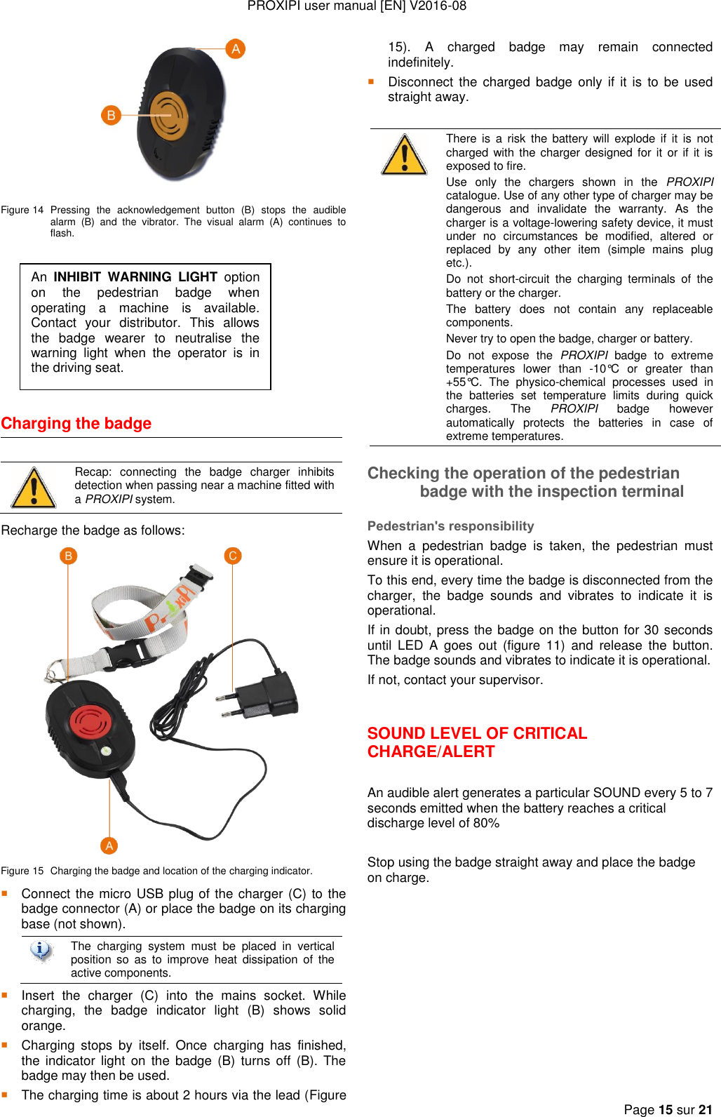 PROXIPI user manual [EN] V2016-08  Page 15 sur 21    Figure 14  Pressing  the  acknowledgement  button  (B)  stops  the  audible alarm  (B)  and  the  vibrator.  The  visual  alarm  (A)  continues  to flash.        Charging the badge    Recap:  connecting  the  badge  charger  inhibits detection when passing near a machine fitted with a PROXIPI system. Recharge the badge as follows:  Figure 15  Charging the badge and location of the charging indicator.  Connect the micro USB plug of the charger (C) to the badge connector (A) or place the badge on its charging base (not shown).   The  charging  system  must  be  placed  in  vertical position  so  as  to  improve  heat  dissipation  of  the active components.  Insert  the  charger  (C)  into  the  mains  socket.  While charging,  the  badge  indicator  light  (B)  shows  solid orange.  Charging  stops  by  itself.  Once  charging  has  finished, the  indicator  light  on the badge  (B)  turns  off  (B). The badge may then be used.  The charging time is about 2 hours via the lead (Figure 15).  A  charged  badge  may  remain  connected indefinitely.  Disconnect  the  charged badge only  if  it is to  be  used straight away. Checking the operation of the pedestrian badge with the inspection terminal Pedestrian&apos;s responsibility When  a  pedestrian  badge  is  taken,  the  pedestrian  must ensure it is operational.  To this end, every time the badge is disconnected from the charger,  the  badge  sounds  and  vibrates  to  indicate  it  is operational. If in doubt, press the badge on the button for 30 seconds until  LED  A  goes  out  (figure  11)  and  release  the  button. The badge sounds and vibrates to indicate it is operational. If not, contact your supervisor.  SOUND LEVEL OF CRITICAL CHARGE/ALERT  An audible alert generates a particular SOUND every 5 to 7 seconds emitted when the battery reaches a critical discharge level of 80%  Stop using the badge straight away and place the badge on charge.             There is  a  risk  the  battery  will explode if  it  is  not charged with the charger designed for  it  or if  it is exposed to fire. Use  only  the  chargers  shown  in  the  PROXIPI catalogue. Use of any other type of charger may be dangerous  and  invalidate  the  warranty.  As  the charger is a voltage-lowering safety device, it must under  no  circumstances  be  modified,  altered  or replaced  by  any  other  item  (simple  mains  plug etc.). Do  not  short-circuit  the  charging  terminals  of  the battery or the charger. The  battery  does  not  contain  any  replaceable components. Never try to open the badge, charger or battery. Do  not  expose  the  PROXIPI  badge  to  extreme temperatures  lower  than  -10°C  or  greater  than +55°C.  The  physico-chemical  processes  used  in the  batteries  set  temperature  limits  during  quick charges.  The  PROXIPI  badge  however automatically  protects  the  batteries  in  case  of extreme temperatures. An  INHIBIT  WARNING  LIGHT  option on  the  pedestrian  badge  when operating  a  machine  is  available. Contact  your  distributor.  This  allows the  badge  wearer  to  neutralise  the warning  light  when  the  operator  is  in the driving seat. 