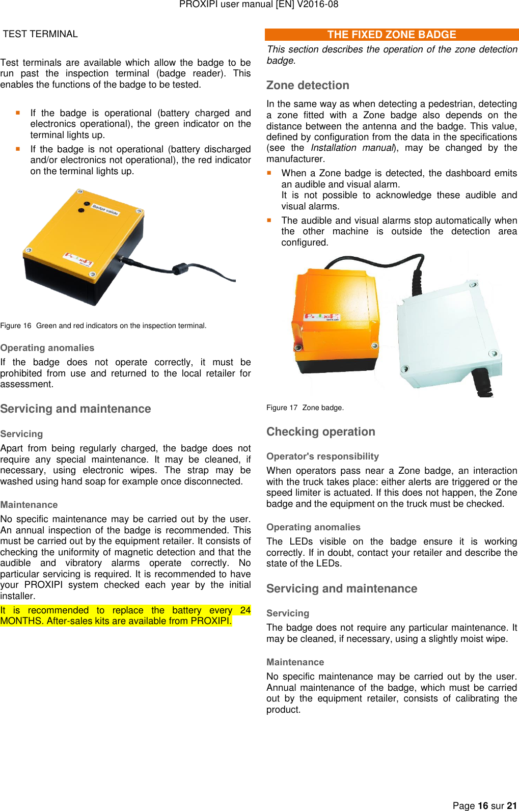 PROXIPI user manual [EN] V2016-08   Page 16 sur 21   TEST TERMINAL   Test  terminals  are  available  which  allow  the  badge  to be run  past  the  inspection  terminal  (badge  reader).  This enables the functions of the badge to be tested.   If  the  badge  is  operational  (battery  charged  and electronics operational), the green  indicator  on the terminal lights up.  If  the  badge  is  not  operational  (battery  discharged and/or electronics not operational), the red indicator on the terminal lights up.  Figure 16  Green and red indicators on the inspection terminal. Operating anomalies If  the  badge  does  not  operate  correctly,  it  must  be prohibited  from  use  and  returned  to  the  local  retailer  for assessment. Servicing and maintenance Servicing Apart  from  being  regularly  charged,  the  badge  does  not require  any  special  maintenance.  It  may  be  cleaned,  if necessary,  using  electronic  wipes.  The  strap  may  be washed using hand soap for example once disconnected. Maintenance No specific maintenance may be  carried out by the  user. An annual inspection of the badge is recommended. This must be carried out by the equipment retailer. It consists of checking the uniformity of magnetic detection and that the audible  and  vibratory  alarms  operate  correctly.  No particular servicing is required. It is recommended to have your  PROXIPI  system  checked  each  year  by  the  initial installer.   It  is  recommended  to  replace  the  battery  every  24 MONTHS. After-sales kits are available from PROXIPI.           THE FIXED ZONE BADGE This section describes the operation of the zone detection badge. Zone detection In the same way as when detecting a pedestrian, detecting a  zone  fitted  with  a  Zone  badge  also  depends  on  the distance between the antenna and the badge. This value, defined by configuration from the data in the specifications (see  the  Installation  manual),  may  be  changed  by  the manufacturer.  When a Zone badge is detected, the dashboard emits an audible and visual alarm.   It  is  not  possible  to  acknowledge  these  audible  and visual alarms.  The audible and visual alarms stop automatically when the  other  machine  is  outside  the  detection  area configured.  Figure 17  Zone badge. Checking operation Operator&apos;s responsibility When  operators  pass  near  a  Zone  badge,  an  interaction with the truck takes place: either alerts are triggered or the speed limiter is actuated. If this does not happen, the Zone badge and the equipment on the truck must be checked. Operating anomalies The  LEDs  visible  on  the  badge  ensure  it  is  working correctly. If in doubt, contact your retailer and describe the state of the LEDs. Servicing and maintenance Servicing The badge does not require any particular maintenance. It may be cleaned, if necessary, using a slightly moist wipe. Maintenance No specific maintenance may be  carried out by the  user. Annual maintenance of  the badge, which must be carried out  by  the  equipment  retailer,  consists  of  calibrating  the product.    