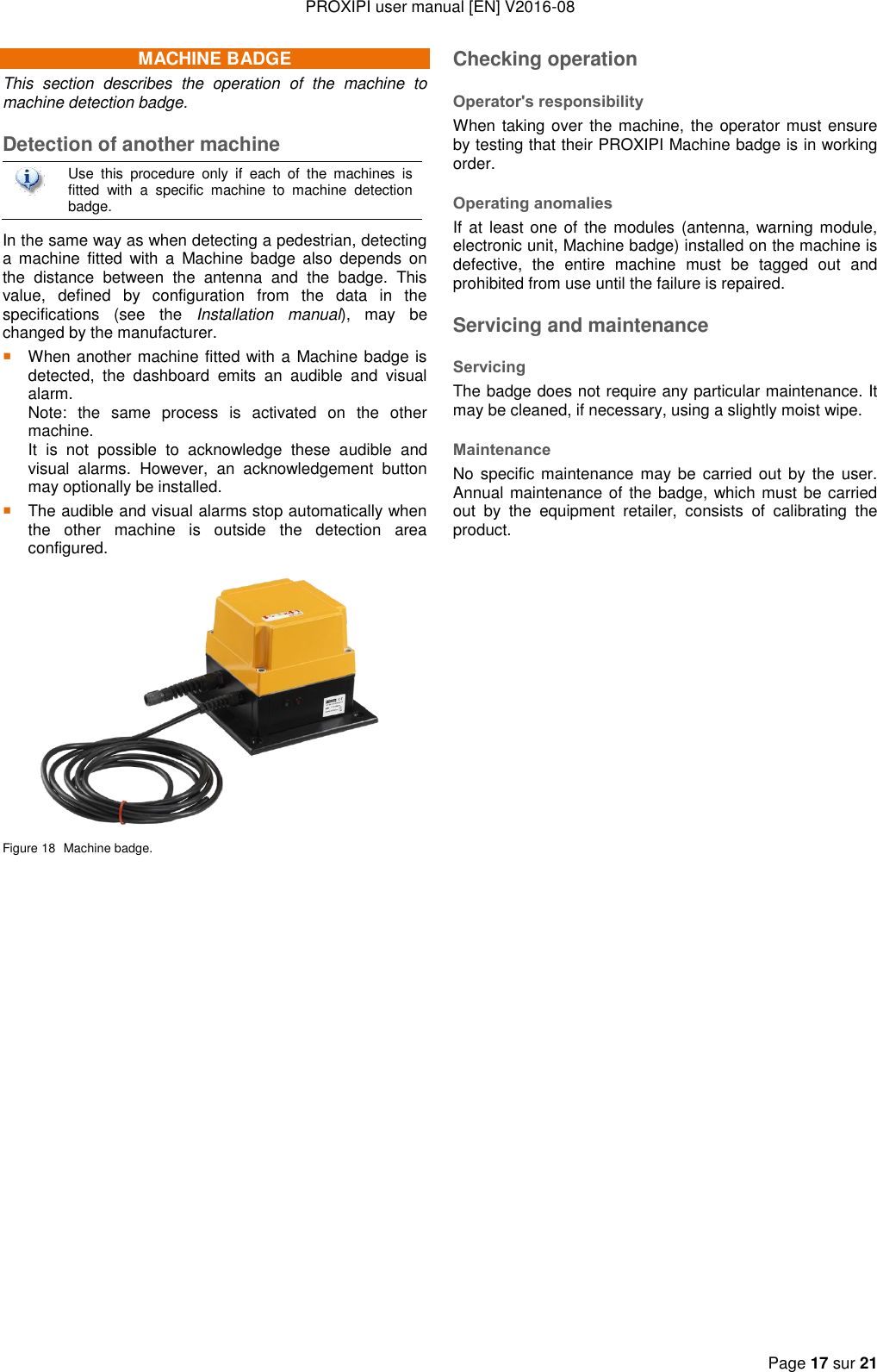 PROXIPI user manual [EN] V2016-08  Page 17 sur 21  MACHINE BADGE This  section  describes  the  operation  of  the  machine  to machine detection badge. Detection of another machine  Use  this  procedure  only  if  each  of  the  machines  is fitted  with  a  specific  machine  to  machine  detection badge. In the same way as when detecting a pedestrian, detecting a  machine fitted  with  a  Machine badge  also  depends  on the  distance  between  the  antenna  and  the  badge.  This value,  defined  by  configuration  from  the  data  in  the specifications  (see  the  Installation  manual),  may  be changed by the manufacturer.  When another machine fitted with a Machine badge is detected,  the  dashboard  emits  an  audible  and  visual alarm.   Note:  the  same  process  is  activated  on  the  other machine.   It  is  not  possible  to  acknowledge  these  audible  and visual  alarms.  However,  an  acknowledgement  button may optionally be installed.  The audible and visual alarms stop automatically when the  other  machine  is  outside  the  detection  area configured.  Figure 18  Machine badge. Checking operation Operator&apos;s responsibility When taking over the machine, the operator must ensure by testing that their PROXIPI Machine badge is in working order. Operating anomalies If at least one  of  the modules (antenna, warning module, electronic unit, Machine badge) installed on the machine is defective,  the  entire  machine  must  be  tagged  out  and prohibited from use until the failure is repaired. Servicing and maintenance Servicing The badge does not require any particular maintenance. It may be cleaned, if necessary, using a slightly moist wipe. Maintenance No specific maintenance may be  carried out by the  user. Annual maintenance of  the badge, which must be carried out  by  the  equipment  retailer,  consists  of  calibrating  the product. 