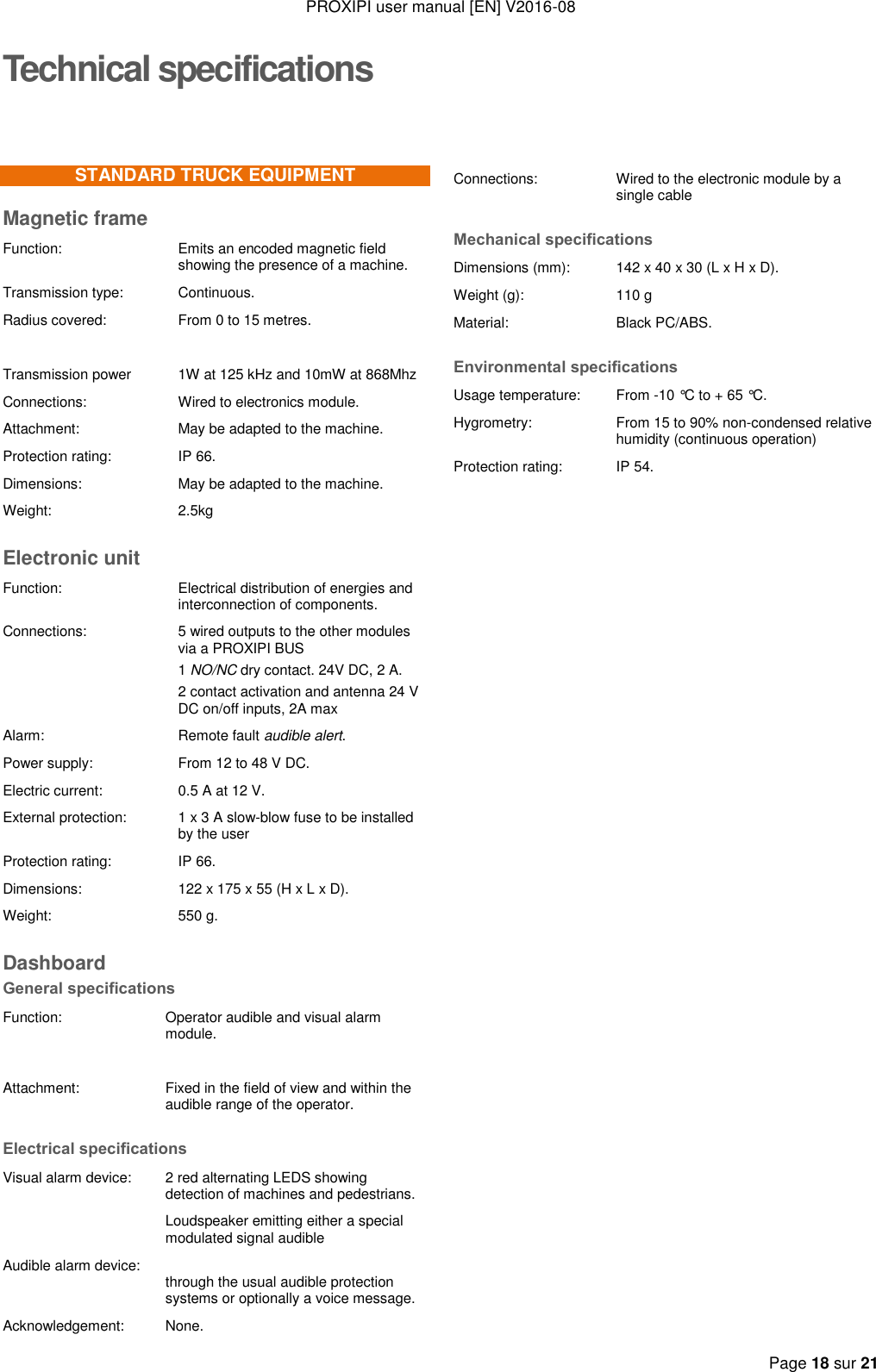 PROXIPI user manual [EN] V2016-08   Page 18 sur 21  Technical specificationsSTANDARD TRUCK EQUIPMENT Magnetic frame Function:  Emits an encoded magnetic field showing the presence of a machine. Transmission type: Continuous. Radius covered: From 0 to 15 metres.   Transmission power  1W at 125 kHz and 10mW at 868Mhz Connections:  Wired to electronics module. Attachment: May be adapted to the machine. Protection rating: IP 66. Dimensions: May be adapted to the machine. Weight: 2.5kg Electronic unit Function:  Electrical distribution of energies and interconnection of components. Connections:  5 wired outputs to the other modules via a PROXIPI BUS 1 NO/NC dry contact. 24V DC, 2 A. 2 contact activation and antenna 24 V DC on/off inputs, 2A max Alarm: Remote fault audible alert. Power supply: From 12 to 48 V DC. Electric current: 0.5 A at 12 V. External protection: 1 x 3 A slow-blow fuse to be installed by the user  Protection rating: IP 66. Dimensions:  122 x 175 x 55 (H x L x D). Weight:  550 g. Dashboard General specifications Function: Operator audible and visual alarm module.   Attachment: Fixed in the field of view and within the audible range of the operator. Electrical specifications Visual alarm device:  2 red alternating LEDS showing detection of machines and pedestrians.   Audible alarm device: Loudspeaker emitting either a special modulated signal audible   through the usual audible protection systems or optionally a voice message.  Acknowledgement: None. Connections:  Wired to the electronic module by a single cable Mechanical specifications Dimensions (mm): 142 x 40 x 30 (L x H x D). Weight (g): 110 g Material: Black PC/ABS. Environmental specifications Usage temperature: From -10 °C to + 65 °C. Hygrometry: From 15 to 90% non-condensed relative humidity (continuous operation) Protection rating: IP 54.                                              