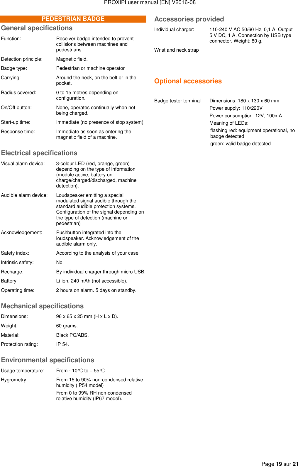 PROXIPI user manual [EN] V2016-08  Page 19 sur 21  PEDESTRIAN BADGE General specifications Function: Receiver badge intended to prevent collisions between machines and pedestrians. Detection principle: Magnetic field. Badge type: Pedestrian or machine operator  Carrying: Around the neck, on the belt or in the pocket. Radius covered: 0 to 15 metres depending on configuration. On/Off button: None, operates continually when not being charged. Start-up time:  Immediate (no presence of stop system).  Response time: Immediate as soon as entering the magnetic field of a machine.  Electrical specifications Visual alarm device:  3-colour LED (red, orange, green) depending on the type of information (module active, battery on charge/charged/discharged, machine detection). Audible alarm device: Loudspeaker emitting a special modulated signal audible through the standard audible protection systems. Configuration of the signal depending on the type of detection (machine or pedestrian) Acknowledgement: Pushbutton integrated into the loudspeaker. Acknowledgement of the audible alarm only. Safety index: According to the analysis of your case Intrinsic safety: No. Recharge: By individual charger through micro USB. Battery Li-ion, 240 mAh (not accessible). Operating time: 2 hours on alarm. 5 days on standby. Mechanical specifications Dimensions: 96 x 65 x 25 mm (H x L x D). Weight: 60 grams. Material: Black PC/ABS. Protection rating: IP 54. Environmental specifications Usage temperature: From - 10°C to + 55°C. Hygrometry: From 15 to 90% non-condensed relative humidity (IP54 model) From 0 to 99% RH non-condensed relative humidity (IP67 model).     Accessories provided Individual charger: 110-240 V AC 50/60 Hz, 0,1 A. Output 5 V DC, 1 A. Connection by USB type connector. Weight: 80 g. Wrist and neck strap   Optional accessories   Badge tester terminal Dimensions: 180 x 130 x 60 mm Power supply: 110/220V Power consumption: 12V, 100mA Meaning of LEDs: flashing red: equipment operational, no badge detected green: valid badge detected  