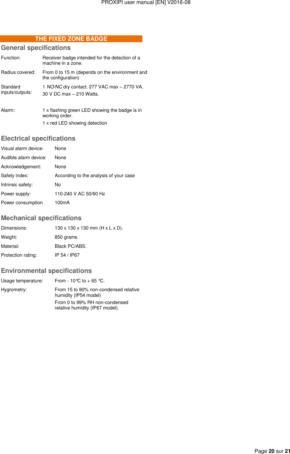 PROXIPI user manual [EN] V2016-08   Page 20 sur 21   THE FIXED ZONE BADGE General specifications Function: Receiver badge intended for the detection of a machine in a zone. Radius covered: From 0 to 15 m (depends on the environment and the configuration) Standard inputs/outputs: 1 NO/NC dry contact. 277 VAC max – 2770 VA. 30 V DC max – 210 Watts.  Alarm: 1 x flashing green LED showing the badge is in working order. 1 x red LED showing detection Electrical specifications Visual alarm device:  None Audible alarm device: None Acknowledgement: None Safety index: According to the analysis of your case Intrinsic safety: No Power supply: 110-240 V AC 50/60 Hz Power consumption 100mA Mechanical specifications Dimensions: 130 x 130 x 130 mm (H x L x D). Weight: 850 grams. Material: Black PC/ABS. Protection rating: IP 54 / IP67 Environmental specifications Usage temperature: From - 10°C to + 65 °C. Hygrometry: From 15 to 90% non-condensed relative humidity (IP54 model) From 0 to 99% RH non-condensed relative humidity (IP67 model).  