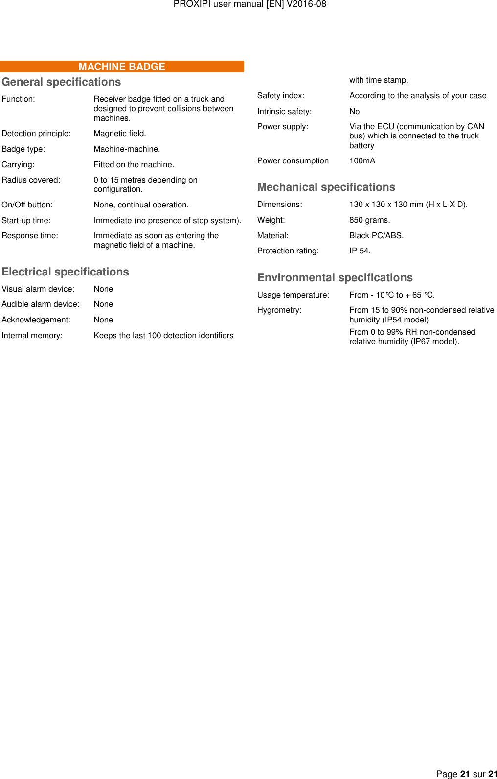 PROXIPI user manual [EN] V2016-08  Page 21 sur 21   MACHINE BADGE General specifications Function: Receiver badge fitted on a truck and designed to prevent collisions between machines. Detection principle: Magnetic field. Badge type: Machine-machine. Carrying: Fitted on the machine. Radius covered: 0 to 15 metres depending on configuration. On/Off button: None, continual operation. Start-up time:  Immediate (no presence of stop system).  Response time: Immediate as soon as entering the magnetic field of a machine.  Electrical specifications Visual alarm device:  None Audible alarm device: None Acknowledgement: None Internal memory: Keeps the last 100 detection identifiers          with time stamp. Safety index: According to the analysis of your case Intrinsic safety: No Power supply: Via the ECU (communication by CAN bus) which is connected to the truck battery Power consumption 100mA Mechanical specifications Dimensions: 130 x 130 x 130 mm (H x L X D). Weight: 850 grams. Material: Black PC/ABS. Protection rating: IP 54. Environmental specifications Usage temperature: From - 10°C to + 65 °C. Hygrometry: From 15 to 90% non-condensed relative humidity (IP54 model) From 0 to 99% RH non-condensed relative humidity (IP67 model).   