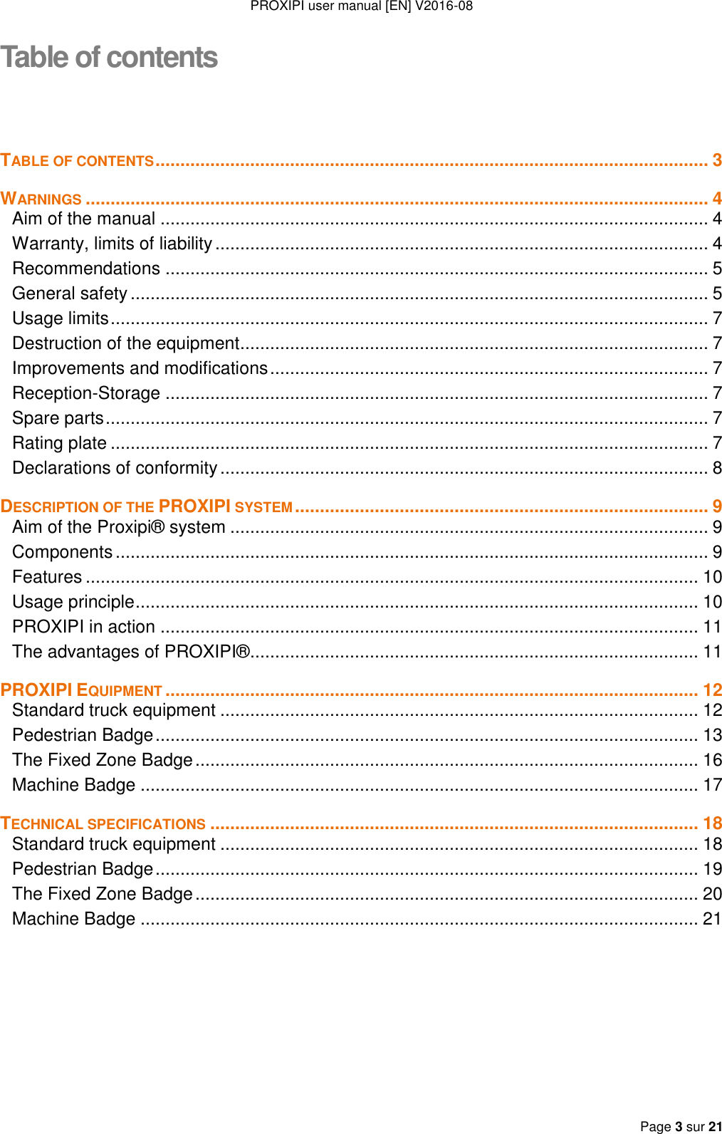 PROXIPI user manual [EN] V2016-08   Page 3 sur 21  Table of contents TABLE OF CONTENTS ............................................................................................................... 3 WARNINGS ............................................................................................................................. 4 Aim of the manual .............................................................................................................. 4 Warranty, limits of liability ................................................................................................... 4 Recommendations ............................................................................................................. 5 General safety .................................................................................................................... 5 Usage limits ........................................................................................................................ 7 Destruction of the equipment .............................................................................................. 7 Improvements and modifications ........................................................................................ 7 Reception-Storage ............................................................................................................. 7 Spare parts ......................................................................................................................... 7 Rating plate ........................................................................................................................ 7 Declarations of conformity .................................................................................................. 8 DESCRIPTION OF THE PROXIPI SYSTEM ................................................................................... 9 Aim of the Proxipi® system ................................................................................................ 9 Components ....................................................................................................................... 9 Features ........................................................................................................................... 10 Usage principle ................................................................................................................. 10 PROXIPI in action ............................................................................................................ 11 The advantages of PROXIPI® .......................................................................................... 11 PROXIPI EQUIPMENT ........................................................................................................... 12 Standard truck equipment ................................................................................................ 12 Pedestrian Badge ............................................................................................................. 13 The Fixed Zone Badge ..................................................................................................... 16 Machine Badge ................................................................................................................ 17 TECHNICAL SPECIFICATIONS .................................................................................................. 18 Standard truck equipment ................................................................................................ 18 Pedestrian Badge ............................................................................................................. 19 The Fixed Zone Badge ..................................................................................................... 20 Machine Badge ................................................................................................................ 21     