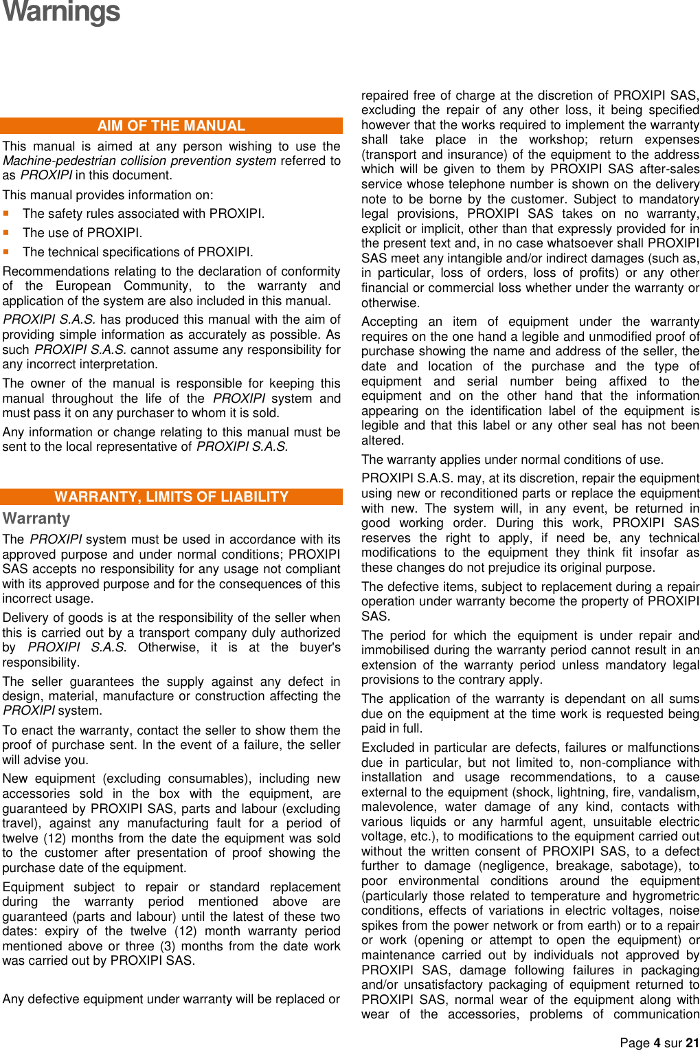   Page 4 sur 21  Warnings AIM OF THE MANUAL This  manual  is  aimed  at  any  person  wishing  to  use  the Machine-pedestrian collision prevention system referred to as PROXIPI in this document. This manual provides information on:  The safety rules associated with PROXIPI.  The use of PROXIPI.  The technical specifications of PROXIPI. Recommendations relating to the declaration of conformity of  the  European  Community,  to  the  warranty  and application of the system are also included in this manual. PROXIPI S.A.S. has produced this manual with the aim of providing simple information as accurately as possible. As such PROXIPI S.A.S. cannot assume any responsibility for any incorrect interpretation. The  owner  of  the  manual  is  responsible  for  keeping  this manual  throughout  the  life  of  the  PROXIPI  system  and must pass it on any purchaser to whom it is sold. Any information or change relating to this manual must be sent to the local representative of PROXIPI S.A.S. WARRANTY, LIMITS OF LIABILITY Warranty The PROXIPI system must be used in accordance with its approved purpose and under normal conditions; PROXIPI SAS accepts no responsibility for any usage not compliant with its approved purpose and for the consequences of this incorrect usage. Delivery of goods is at the responsibility of the seller when this is carried out by a transport company duly authorized by  PROXIPI  S.A.S.  Otherwise,  it  is  at  the  buyer&apos;s responsibility. The  seller  guarantees  the  supply  against  any  defect  in design, material, manufacture or construction affecting the PROXIPI system. To enact the warranty, contact the seller to show them the proof of purchase sent. In the event of a failure, the seller will advise you. New  equipment  (excluding  consumables),  including  new accessories  sold  in  the  box  with  the  equipment,  are guaranteed by PROXIPI SAS, parts and labour (excluding travel),  against  any  manufacturing  fault  for  a  period  of twelve (12) months from the date the equipment was sold to  the  customer  after  presentation  of  proof  showing  the purchase date of the equipment. Equipment  subject  to  repair  or  standard  replacement during  the  warranty  period  mentioned  above  are guaranteed (parts and labour) until the latest of these two dates:  expiry  of  the  twelve  (12)  month  warranty  period mentioned above or  three (3) months  from the  date work was carried out by PROXIPI SAS.  Any defective equipment under warranty will be replaced or   repaired free of charge at the discretion of PROXIPI SAS, excluding  the  repair  of  any  other  loss,  it  being  specified however that the works required to implement the warranty shall  take  place  in  the  workshop;  return  expenses (transport and insurance) of the equipment to the address which  will  be given  to  them by  PROXIPI  SAS  after-sales service whose telephone number is shown on the delivery note  to  be  borne  by  the  customer.  Subject  to  mandatory legal  provisions,  PROXIPI  SAS  takes  on  no  warranty, explicit or implicit, other than that expressly provided for in the present text and, in no case whatsoever shall PROXIPI SAS meet any intangible and/or indirect damages (such as, in  particular,  loss  of  orders,  loss  of  profits)  or  any  other financial or commercial loss whether under the warranty or otherwise. Accepting  an  item  of  equipment  under  the  warranty requires on the one hand a legible and unmodified proof of purchase showing the name and address of the seller, the date  and  location  of  the  purchase  and  the  type  of equipment  and  serial  number  being  affixed  to  the equipment  and  on  the  other  hand  that  the  information appearing  on  the  identification  label  of  the  equipment  is legible and  that this label or any other  seal has not been altered. The warranty applies under normal conditions of use. PROXIPI S.A.S. may, at its discretion, repair the equipment using new or reconditioned parts or replace the equipment with  new.  The  system  will,  in  any  event,  be  returned  in good  working  order.  During  this  work,  PROXIPI  SAS reserves  the  right  to  apply,  if  need  be,  any  technical modifications  to  the  equipment  they  think  fit  insofar  as these changes do not prejudice its original purpose. The defective items, subject to replacement during a repair operation under warranty become the property of PROXIPI SAS. The  period  for  which  the  equipment  is  under  repair  and immobilised during the warranty period cannot result in an extension  of  the  warranty  period  unless  mandatory  legal provisions to the contrary apply. The application of the  warranty is  dependant on  all sums due on the equipment at the time work is requested being paid in full. Excluded in particular are defects, failures or malfunctions due  in  particular,  but  not  limited  to,  non-compliance  with installation  and  usage  recommendations,  to  a  cause external to the equipment (shock, lightning, fire, vandalism, malevolence,  water  damage  of  any  kind,  contacts  with various  liquids  or  any  harmful  agent,  unsuitable  electric voltage, etc.), to modifications to the equipment carried out without  the  written consent of  PROXIPI  SAS,  to  a  defect further  to  damage  (negligence,  breakage,  sabotage),  to poor  environmental  conditions  around  the  equipment (particularly those related to temperature and hygrometric conditions,  effects  of  variations  in  electric  voltages,  noise spikes from the power network or from earth) or to a repair or  work  (opening  or  attempt  to  open  the  equipment)  or maintenance  carried  out  by  individuals  not  approved  by PROXIPI  SAS,  damage  following  failures  in  packaging and/or  unsatisfactory  packaging  of  equipment  returned  to PROXIPI  SAS,  normal  wear  of  the  equipment  along  with wear  of  the  accessories,  problems  of  communication 