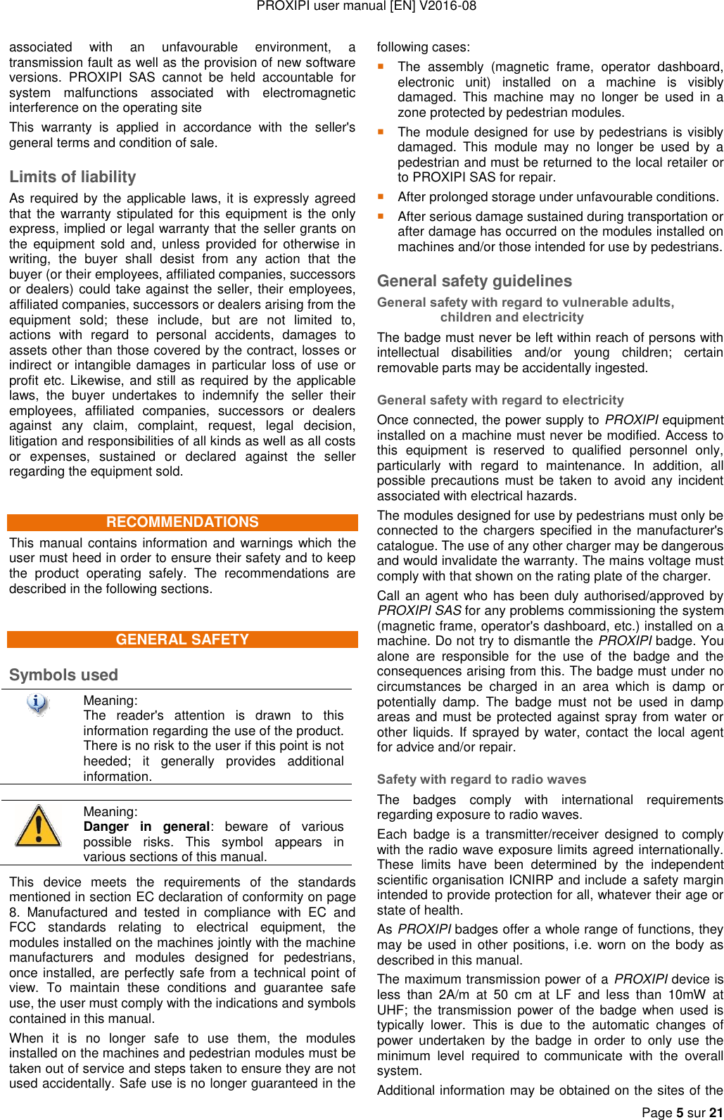 PROXIPI user manual [EN] V2016-08   Page 5 sur 21  associated  with  an  unfavourable  environment,  a transmission fault as well as the provision of new software versions.  PROXIPI  SAS  cannot  be  held  accountable  for system  malfunctions  associated  with  electromagnetic interference on the operating site This  warranty  is  applied  in  accordance  with  the  seller&apos;s general terms and condition of sale. Limits of liability As required by the applicable laws, it is expressly agreed that the warranty stipulated  for this  equipment is  the only express, implied or legal warranty that the seller grants on the  equipment  sold  and,  unless  provided  for  otherwise  in writing,  the  buyer  shall  desist  from  any  action  that  the buyer (or their employees, affiliated companies, successors or dealers) could take against the seller, their employees, affiliated companies, successors or dealers arising from the equipment  sold;  these  include,  but  are  not  limited  to, actions  with  regard  to  personal  accidents,  damages  to assets other than those covered by the contract, losses or indirect or intangible damages  in particular  loss of use or profit etc. Likewise, and still as required by the applicable laws,  the  buyer  undertakes  to  indemnify  the  seller  their employees,  affiliated  companies,  successors  or  dealers against  any  claim,  complaint,  request,  legal  decision, litigation and responsibilities of all kinds as well as all costs or  expenses,  sustained  or  declared  against  the  seller regarding the equipment sold. RECOMMENDATIONS This manual contains information and warnings which the user must heed in order to ensure their safety and to keep the  product  operating  safely.  The  recommendations  are described in the following sections. GENERAL SAFETY Symbols used  Meaning: The  reader&apos;s  attention  is  drawn  to  this information regarding the use of the product. There is no risk to the user if this point is not heeded;  it  generally  provides  additional information.   Meaning:  Danger  in  general:  beware  of  various possible  risks.  This  symbol  appears  in various sections of this manual. This  device  meets  the  requirements  of  the  standards mentioned in section EC declaration of conformity on page 8.  Manufactured  and  tested  in  compliance  with  EC  and FCC  standards  relating  to  electrical  equipment,  the modules installed on the machines jointly with the machine manufacturers  and  modules  designed  for  pedestrians, once installed, are perfectly safe from a technical point of view.  To  maintain  these  conditions  and  guarantee  safe use, the user must comply with the indications and symbols contained in this manual. When  it  is  no  longer  safe  to  use  them,  the  modules installed on the machines and pedestrian modules must be taken out of service and steps taken to ensure they are not used accidentally. Safe use is no longer guaranteed in the following cases: The  assembly  (magnetic  frame,  operator  dashboard, electronic  unit)  installed  on  a  machine  is  visibly damaged.  This  machine  may  no  longer  be  used  in  a zone protected by pedestrian modules.  The module designed for use by pedestrians is visibly damaged.  This  module  may  no  longer  be  used  by  a pedestrian and must be returned to the local retailer or to PROXIPI SAS for repair.  After prolonged storage under unfavourable conditions.  After serious damage sustained during transportation or after damage has occurred on the modules installed on machines and/or those intended for use by pedestrians. General safety guidelines General safety with regard to vulnerable adults, children and electricity The badge must never be left within reach of persons with intellectual  disabilities  and/or  young  children;  certain removable parts may be accidentally ingested. General safety with regard to electricity Once connected, the power supply to PROXIPI equipment installed on a machine must never be modified. Access to this  equipment  is  reserved  to  qualified  personnel  only, particularly  with  regard  to  maintenance.  In  addition,  all possible  precautions must be taken  to  avoid any incident associated with electrical hazards. The modules designed for use by pedestrians must only be connected to the  chargers specified in the manufacturer&apos;s catalogue. The use of any other charger may be dangerous and would invalidate the warranty. The mains voltage must comply with that shown on the rating plate of the charger. Call an agent who has been duly authorised/approved by PROXIPI SAS for any problems commissioning the system (magnetic frame, operator&apos;s dashboard, etc.) installed on a machine. Do not try to dismantle the PROXIPI badge. You alone  are  responsible  for  the  use  of  the  badge  and  the consequences arising from this. The badge must under no circumstances  be  charged  in  an  area  which  is  damp  or potentially  damp.  The  badge  must  not  be  used  in  damp areas and must be protected against spray from  water or other  liquids. If  sprayed  by water, contact  the  local agent for advice and/or repair. Safety with regard to radio waves The  badges  comply  with  international  requirements regarding exposure to radio waves. Each  badge  is  a  transmitter/receiver  designed  to  comply with the radio wave exposure limits agreed internationally. These  limits  have  been  determined  by  the  independent scientific organisation ICNIRP and include a safety margin intended to provide protection for all, whatever their age or state of health. As PROXIPI badges offer a whole range of functions, they may be used  in other  positions, i.e.  worn on  the body as described in this manual. The maximum transmission power of a PROXIPI device is less  than  2A/m  at  50  cm  at  LF  and  less  than  10mW  at UHF;  the  transmission  power  of  the  badge  when used  is typically  lower.  This  is  due  to  the  automatic  changes  of power  undertaken  by  the  badge  in  order  to  only  use  the minimum  level  required  to  communicate  with  the  overall system. Additional information may be obtained on the sites of the 