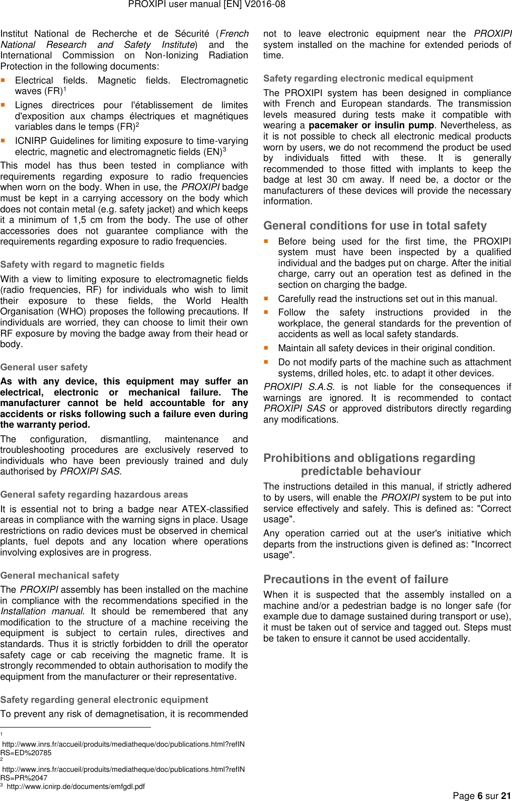 PROXIPI user manual [EN] V2016-08     Page 6 sur 21  Institut  National  de  Recherche  et  de  Sécurité  (French National  Research  and  Safety  Institute)  and  the International  Commission  on  Non-Ionizing  Radiation Protection in the following documents:  Electrical  fields.  Magnetic  fields.  Electromagnetic waves (FR)1  Lignes  directrices  pour  l&apos;établissement  de  limites d&apos;exposition  aux  champs  électriques  et  magnétiques variables dans le temps (FR)2  ICNIRP Guidelines for limiting exposure to time-varying electric, magnetic and electromagnetic fields (EN)3 This  model  has  thus  been  tested  in  compliance  with requirements  regarding  exposure  to  radio  frequencies when worn on the body. When in use, the PROXIPI badge must  be kept  in  a  carrying  accessory  on  the  body  which does not contain metal (e.g. safety jacket) and which keeps it  a  minimum of  1,5  cm  from  the  body.  The  use  of other accessories  does  not  guarantee  compliance  with  the requirements regarding exposure to radio frequencies. Safety with regard to magnetic fields With a  view  to  limiting  exposure  to electromagnetic fields (radio  frequencies,  RF)  for  individuals  who  wish  to  limit their  exposure  to  these  fields,  the  World  Health Organisation (WHO) proposes the following precautions. If individuals are worried, they can choose to limit their own RF exposure by moving the badge away from their head or body. General user safety As  with  any  device,  this  equipment  may  suffer  an electrical,  electronic  or  mechanical  failure.  The manufacturer  cannot  be  held  accountable  for  any accidents or risks following such a failure even during the warranty period. The  configuration,  dismantling,  maintenance  and troubleshooting  procedures  are  exclusively  reserved  to individuals  who  have  been  previously  trained  and  duly authorised by PROXIPI SAS. General safety regarding hazardous areas It  is  essential  not  to  bring  a  badge  near  ATEX-classified areas in compliance with the warning signs in place. Usage restrictions on radio devices must be observed in chemical plants,  fuel  depots  and  any  location  where  operations involving explosives are in progress. General mechanical safety The PROXIPI assembly has been installed on the machine in  compliance  with  the  recommendations  specified  in  the Installation  manual.  It  should  be  remembered  that  any modification  to  the  structure  of  a  machine  receiving  the equipment  is  subject  to  certain  rules,  directives  and standards. Thus it is strictly forbidden to drill the operator safety  cage  or  cab  receiving  the  magnetic  frame.  It  is strongly recommended to obtain authorisation to modify the equipment from the manufacturer or their representative.  Safety regarding general electronic equipment To prevent any risk of demagnetisation, it is recommended                                                            1  http://www.inrs.fr/accueil/produits/mediatheque/doc/publications.html?refINRS=ED%20785 2  http://www.inrs.fr/accueil/produits/mediatheque/doc/publications.html?refINRS=PR%2047 3  http://www.icnirp.de/documents/emfgdl.pdf not  to  leave  electronic  equipment  near  the  PROXIPI system  installed  on  the  machine  for  extended  periods  of time. Safety regarding electronic medical equipment The  PROXIPI  system  has  been  designed  in  compliance with  French  and  European  standards.  The  transmission levels  measured  during  tests  make  it  compatible  with wearing a pacemaker or insulin pump. Nevertheless, as it  is  not  possible  to  check  all  electronic  medical  products worn by users, we do not recommend the product be used by  individuals  fitted  with  these.  It  is  generally recommended  to  those  fitted  with  implants  to  keep  the badge  at  lest  30  cm  away.  If  need  be,  a  doctor  or  the manufacturers of these devices will provide the necessary information.  General conditions for use in total safety  Before  being  used  for  the  first  time,  the  PROXIPI system  must  have  been  inspected  by  a  qualified individual and the badges put on charge. After the initial charge,  carry  out  an  operation  test  as  defined  in  the section on charging the badge.  Carefully read the instructions set out in this manual.  Follow  the  safety  instructions  provided  in  the workplace, the general standards for the prevention of accidents as well as local safety standards.  Maintain all safety devices in their original condition.  Do not modify parts of the machine such as attachment systems, drilled holes, etc. to adapt it other devices. PROXIPI  S.A.S.  is  not  liable  for  the  consequences  if warnings  are  ignored.  It  is  recommended  to  contact PROXIPI  SAS  or  approved  distributors  directly  regarding any modifications.  Prohibitions and obligations regarding predictable behaviour The instructions detailed in this manual, if strictly adhered to by users, will enable the PROXIPI system to be put into service effectively and safely. This is defined as: &quot;Correct usage&quot;.  Any  operation  carried  out  at  the  user&apos;s  initiative  which departs from the instructions given is defined as: &quot;Incorrect usage&quot;. Precautions in the event of failure When  it  is  suspected  that  the  assembly  installed  on  a machine and/or a pedestrian badge is no longer safe (for example due to damage sustained during transport or use), it must be taken out of service and tagged out. Steps must be taken to ensure it cannot be used accidentally. 