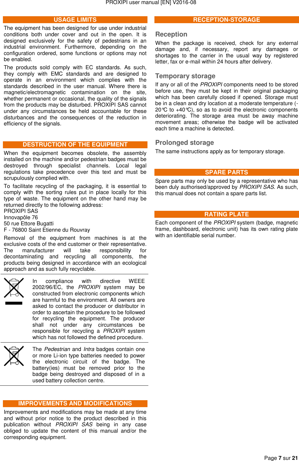 PROXIPI user manual [EN] V2016-08   Page 7 sur 21  USAGE LIMITS The equipment has been designed for use under industrial conditions  both  under  cover  and  out  in  the  open.  It  is designed  exclusively  for  the  safety  of  pedestrians  in  an industrial  environment.  Furthermore,  depending  on  the configuration ordered, some functions or options may not be enabled. The  products  sold  comply  with  EC  standards.  As  such, they  comply  with  EMC  standards  and  are  designed  to operate  in  an  environment  which  complies  with  the standards  described  in  the  user  manual.  Where  there  is magnetic/electromagnetic  contamination  on  the  site, whether permanent or occasional, the quality of the signals from the products may be disturbed. PROXIPI SAS cannot under  any  circumstances  be  held  accountable  for  these disturbances  and  the  consequences  of  the  reduction  in efficiency of the signals. DESTRUCTION OF THE EQUIPMENT When  the  equipment  becomes  obsolete,  the  assembly installed on the machine and/or pedestrian badges must be destroyed  through  specialist  channels.  Local  legal regulations  take  precedence  over  this  text  and  must  be scrupulously complied with. To  facilitate  recycling  of  the  packaging,  it  is  essential  to comply  with  the  sorting  rules  put  in  place  locally  for  this type of waste.  The  equipment on the  other  hand may  be returned directly to the following address: PROXIPI SAS Innovapôle 76 50 rue Ettore Bugatti F - 76800 Saint Etienne du Rouvray Removal  of  the  equipment  from  machines  is  at  the exclusive costs of the end customer or their representative. The  manufacturer  will  take  responsibility  for decontaminating  and  recycling  all  components,  the products being designed in accordance with an ecological approach and as such fully recyclable.  In  compliance  with  directive  WEEE 2002/96/EC,  the  PROXIPI  system  may  be constructed from electronic components which are harmful to the environment. All owners are asked to contact the producer or distributor in order to ascertain the procedure to be followed for  recycling  the  equipment.  The  producer shall  not  under  any  circumstances  be responsible  for  recycling  a  PROXIPI  system which has not followed the defined procedure.  The Pedestrian and Intra badges contain one or more Li-ion type batteries needed to power the  electronic  circuit  of  the  badge.  The battery(ies)  must  be  removed  prior  to  the badge  being  destroyed  and  disposed  of  in  a used battery collection centre. IMPROVEMENTS AND MODIFICATIONS Improvements and modifications may be made at any time and  without  prior  notice  to  the  product  described  in  this publication  without  PROXIPI  SAS  being  in  any  case obliged  to  update  the  content  of  this  manual  and/or  the corresponding equipment. RECEPTION-STORAGE Reception When  the  package  is  received,  check  for  any  external damage  and,  if  necessary,  report  any  damages  or shortages  to  the  carrier  in  the  usual  way  by  registered letter, fax or e-mail within 24 hours after delivery. Temporary storage If any or all of the PROXIPI components need to be stored before  use,  they  must  be  kept  in their  original  packaging which  has  been  carefully  closed  if  opened.  Storage  must be in a clean and dry location at a moderate temperature (-20°C to +40°C), so as to avoid the electronic components deteriorating.  The  storage  area  must  be  away  machine movement  areas;  otherwise  the  badge  will  be  activated each time a machine is detected. Prolonged storage The same instructions apply as for temporary storage. SPARE PARTS Spare parts may only be used by a representative who has been duly authorised/approved by PROXIPI SAS. As such, this manual does not contain a spare parts list. RATING PLATE Each component of the PROXIPI system (badge, magnetic frame, dashboard, electronic unit) has its own rating plate with an identifiable serial number.                         