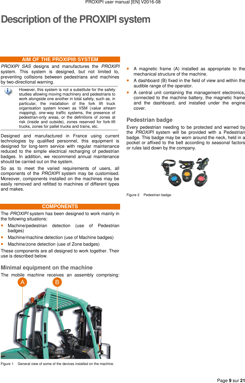 PROXIPI user manual [EN] V2016-08  Page 9 sur 21  Description of the PROXIPI system AIM OF THE PROXIPI® SYSTEM PROXIPI  SAS  designs  and  manufactures  the  PROXIPI system.  This  system  is  designed,  but  not  limited  to, preventing  collisions  between  pedestrians  and  machines by two-directional warning.  However, this system is not a substitute for the safety studies allowing moving machinery and pedestrians to work alongside one another in total safety, such as, in particular,  the  installation  of  the  fork  lift  truck organisation  system  known  as  VSM  (value  stream mapping),  one-way  traffic  systems,  the  presence  of pedestrian-only  areas,  or  the  definitions  of  zones  at risk  (inside  and  outside),  zones  reserved  for  fork-lift trucks, zones for pallet trucks and trains, etc. Designed  and  manufactured  in  France  using  current technologies  by  qualified  personnel,  this  equipment  is designed  for  long-term  service  with  regular  maintenance reduced  to  the  simple  electrical  recharging  of  pedestrian badges.  In  addition,  we  recommend  annual  maintenance should be carried out on the system. So  as  to  meet  the  varied  requirements  of  users,  all components  of  the  PROXIPI system  may be  customised. Moreover, components installed on the machines may be easily removed and refitted to machines of different types and makes. COMPONENTS The PROXIPI system has been designed to work mainly in the following situations:  Machine/pedestrian  detection  (use  of  Pedestrian badges)  Machine/machine detection (use of Machine badges)  Machine/zone detection (use of Zone badges) These components are all designed to work together. Their use is described below. Minimal equipment on the machine The  mobile  machine  receives  an  assembly  comprising:   Figure 1  General view of some of the devices installed on the machine.      A  magnetic  frame  (A)  installed  as  appropriate  to  the mechanical structure of the machine.  A dashboard (B) fixed in the field of view and within the audible range of the operator.  A  central  unit  containing  the management  electronics, connected to the machine battery, the magnetic frame and  the  dashboard,  and  installed  under  the  engine cover. Pedestrian badge Every pedestrian needing to be  protected and warned by the  PROXIPI  system  will  be  provided  with  a  Pedestrian badge. This badge may be worn around the neck, held in a pocket or affixed to the belt according to seasonal factors or rules laid down by the company.  Figure 2  Pedestrian badge.                           