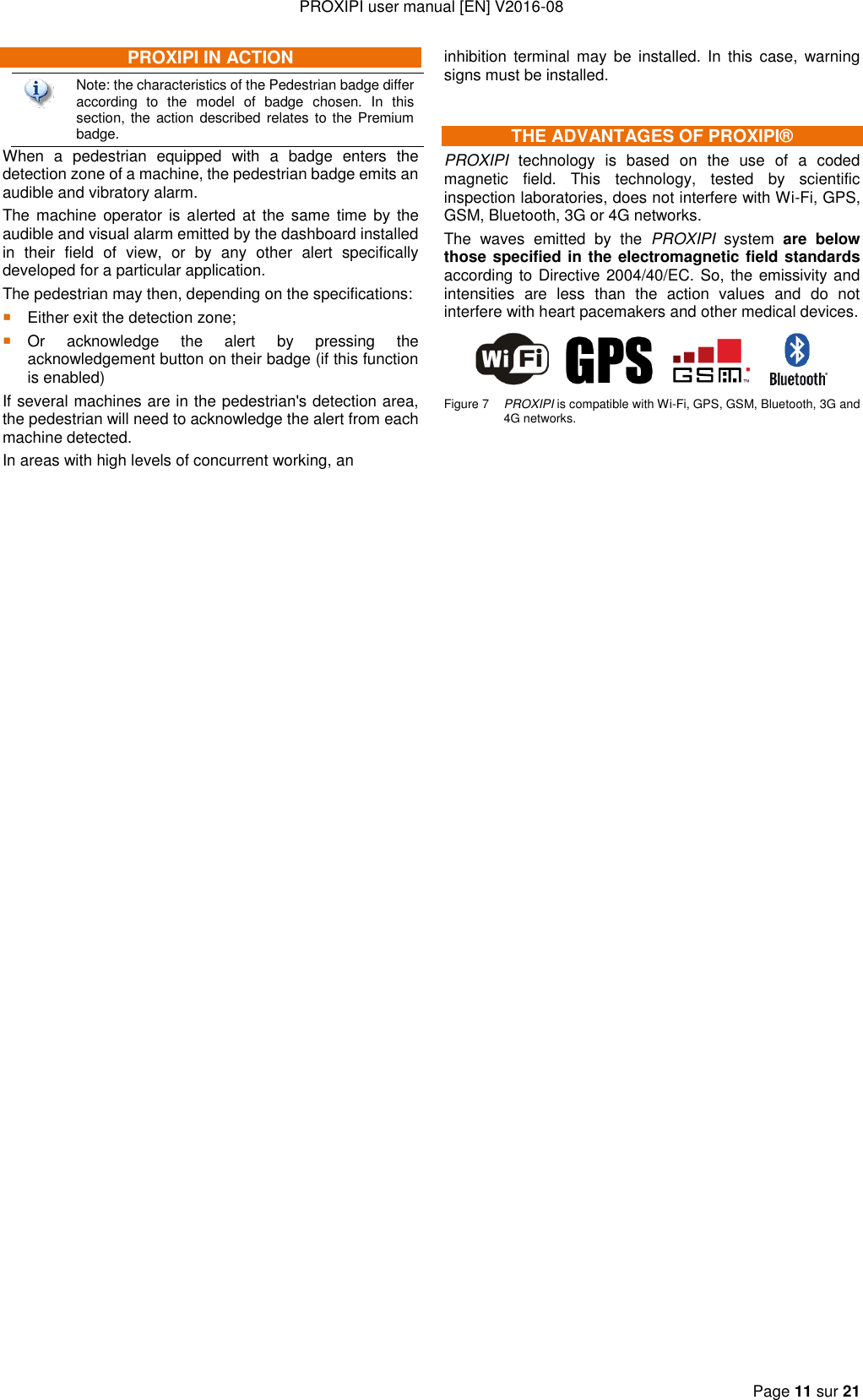 PROXIPI user manual [EN] V2016-08  Page 11 sur 21  PROXIPI IN ACTION  Note: the characteristics of the Pedestrian badge differ according  to  the  model  of  badge  chosen.  In  this section, the action described relates to the Premium badge. When  a  pedestrian  equipped  with  a  badge  enters  the detection zone of a machine, the pedestrian badge emits an audible and vibratory alarm. The machine operator  is alerted at  the  same  time  by the audible and visual alarm emitted by the dashboard installed in  their  field  of  view,  or  by  any  other  alert  specifically developed for a particular application. The pedestrian may then, depending on the specifications:  Either exit the detection zone;  Or  acknowledge  the  alert  by  pressing  the acknowledgement button on their badge (if this function is enabled) If several machines are in the pedestrian&apos;s detection area, the pedestrian will need to acknowledge the alert from each machine detected. In areas with high levels of concurrent working, an inhibition  terminal  may  be  installed.  In  this  case,  warning signs must be installed. THE ADVANTAGES OF PROXIPI® PROXIPI  technology  is  based  on  the  use  of  a  coded magnetic  field.  This  technology,  tested  by  scientific inspection laboratories, does not interfere with Wi-Fi, GPS, GSM, Bluetooth, 3G or 4G networks. The  waves  emitted  by  the  PROXIPI  system  are  below those specified in the electromagnetic field standards according to Directive 2004/40/EC. So, the emissivity and intensities  are  less  than  the  action  values  and  do  not interfere with heart pacemakers and other medical devices.              Figure 7  PROXIPI is compatible with Wi-Fi, GPS, GSM, Bluetooth, 3G and 4G networks.  