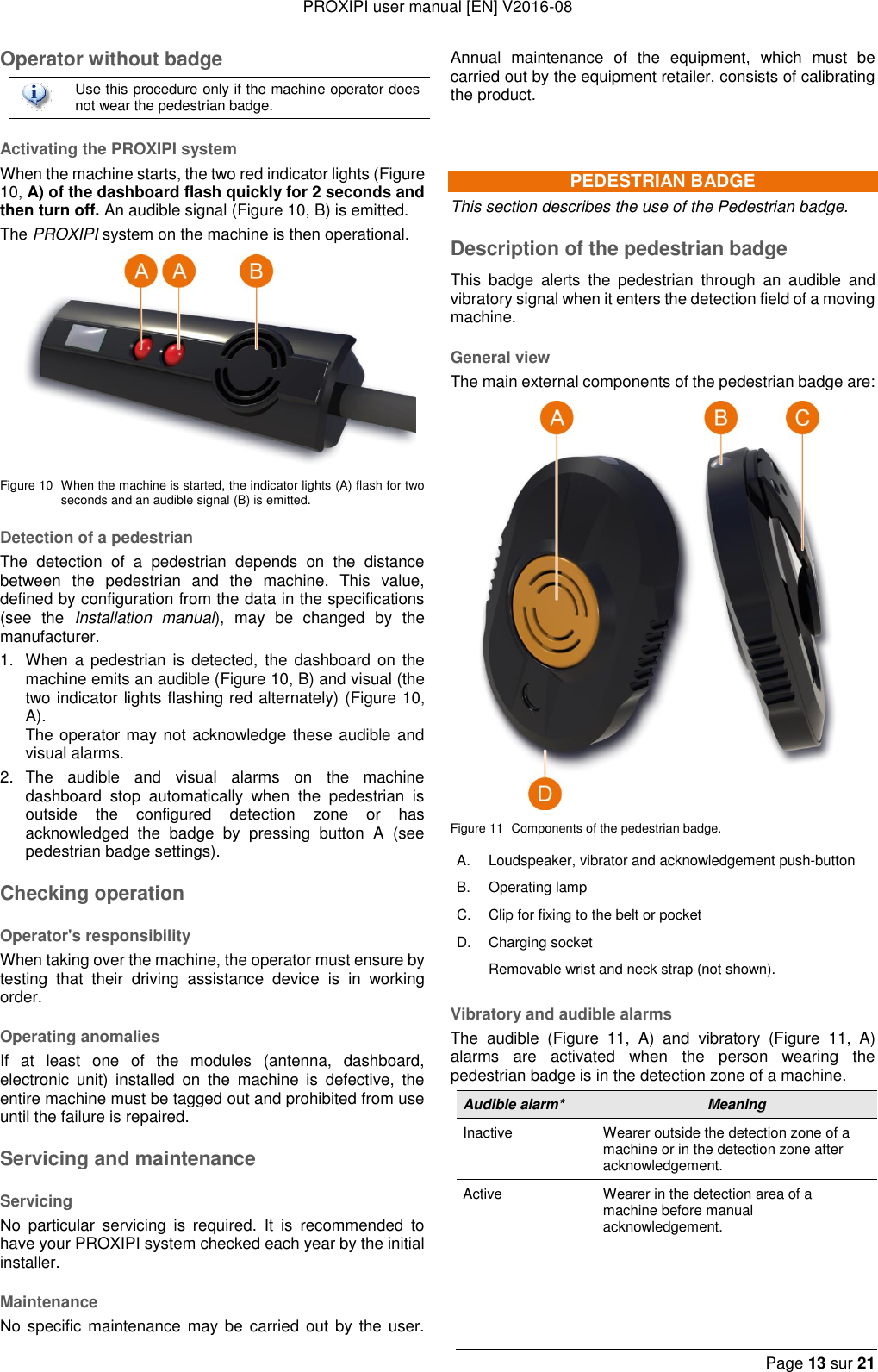 PROXIPI user manual [EN] V2016-08  Page 13 sur 21  Operator without badge  Use this procedure only if the machine operator does not wear the pedestrian badge. Activating the PROXIPI system When the machine starts, the two red indicator lights (Figure 10, A) of the dashboard flash quickly for 2 seconds and then turn off. An audible signal (Figure 10, B) is emitted. The PROXIPI system on the machine is then operational.  Figure 10  When the machine is started, the indicator lights (A) flash for two seconds and an audible signal (B) is emitted. Detection of a pedestrian The  detection  of  a  pedestrian  depends  on  the  distance between  the  pedestrian  and  the  machine.  This  value, defined by configuration from the data in the specifications (see  the  Installation  manual),  may  be  changed  by  the manufacturer. 1.  When a pedestrian is detected,  the  dashboard on the machine emits an audible (Figure 10, B) and visual (the two indicator lights flashing red alternately) (Figure 10, A).    The operator may not acknowledge these audible and visual alarms. 2.  The  audible  and  visual  alarms  on  the  machine dashboard  stop  automatically  when  the  pedestrian  is outside  the  configured  detection  zone  or  has acknowledged  the  badge  by  pressing  button  A  (see pedestrian badge settings). Checking operation Operator&apos;s responsibility When taking over the machine, the operator must ensure by testing  that  their  driving  assistance  device  is  in  working order. Operating anomalies If  at  least  one  of  the  modules  (antenna,  dashboard, electronic  unit)  installed  on  the  machine  is  defective,  the entire machine must be tagged out and prohibited from use until the failure is repaired. Servicing and maintenance Servicing No  particular  servicing  is  required.  It  is  recommended  to have your PROXIPI system checked each year by the initial installer.   Maintenance No specific maintenance may  be  carried  out  by the user. Annual  maintenance  of  the  equipment,  which  must  be carried out by the equipment retailer, consists of calibrating the product.  PEDESTRIAN BADGE This section describes the use of the Pedestrian badge. Description of the pedestrian badge This  badge  alerts  the  pedestrian  through  an audible  and vibratory signal when it enters the detection field of a moving machine. General view The main external components of the pedestrian badge are:  Figure 11  Components of the pedestrian badge. A. Loudspeaker, vibrator and acknowledgement push-button B. Operating lamp C. Clip for fixing to the belt or pocket D. Charging socket  Removable wrist and neck strap (not shown). Vibratory and audible alarms The  audible  (Figure  11,  A)  and  vibratory  (Figure  11,  A) alarms  are  activated  when  the  person  wearing  the pedestrian badge is in the detection zone of a machine. Audible alarm* Meaning Inactive Wearer outside the detection zone of a machine or in the detection zone after acknowledgement. Active Wearer in the detection area of a machine before manual acknowledgement.      