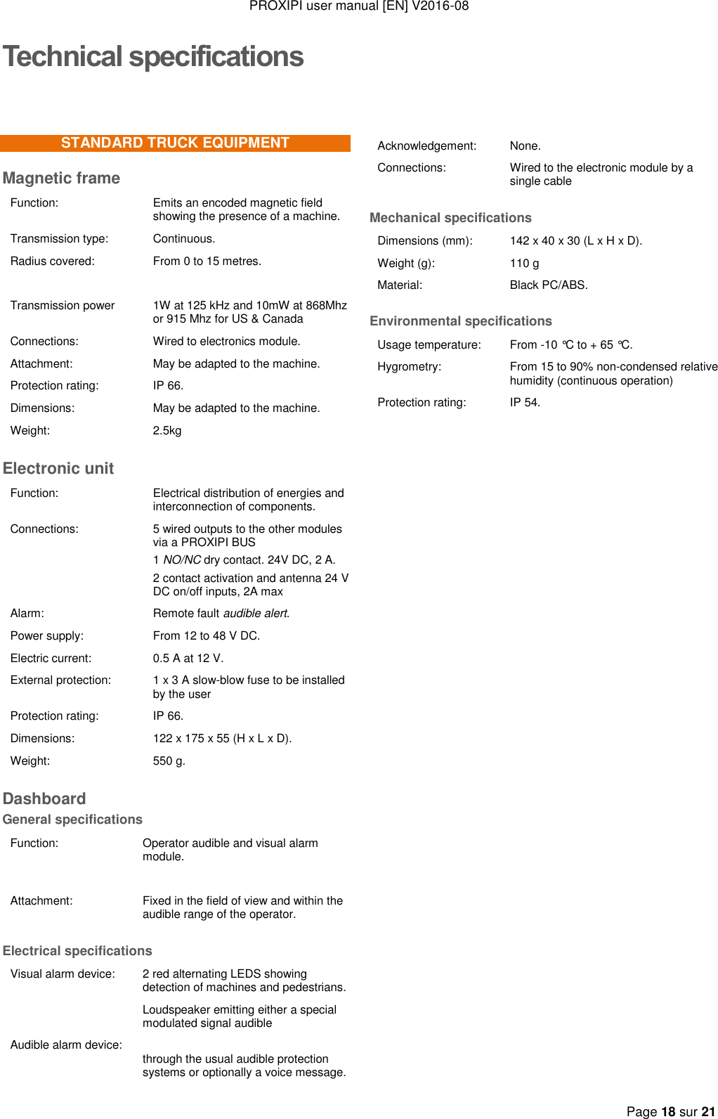 PROXIPI user manual [EN] V2016-08   Page 18 sur 21  Technical specificationsSTANDARD TRUCK EQUIPMENT Magnetic frame Function:  Emits an encoded magnetic field showing the presence of a machine. Transmission type: Continuous. Radius covered: From 0 to 15 metres.   Transmission power  1W at 125 kHz and 10mW at 868Mhz or 915 Mhz for US &amp; Canada Connections:  Wired to electronics module. Attachment: May be adapted to the machine. Protection rating: IP 66. Dimensions: May be adapted to the machine. Weight: 2.5kg Electronic unit Function:  Electrical distribution of energies and interconnection of components. Connections:  5 wired outputs to the other modules via a PROXIPI BUS 1 NO/NC dry contact. 24V DC, 2 A. 2 contact activation and antenna 24 V DC on/off inputs, 2A max Alarm: Remote fault audible alert. Power supply: From 12 to 48 V DC. Electric current: 0.5 A at 12 V. External protection: 1 x 3 A slow-blow fuse to be installed by the user  Protection rating: IP 66. Dimensions:  122 x 175 x 55 (H x L x D). Weight:  550 g. Dashboard General specifications Function: Operator audible and visual alarm module.   Attachment: Fixed in the field of view and within the audible range of the operator. Electrical specifications Visual alarm device:  2 red alternating LEDS showing detection of machines and pedestrians.   Audible alarm device: Loudspeaker emitting either a special modulated signal audible   through the usual audible protection systems or optionally a voice message.  Acknowledgement: None. Connections:  Wired to the electronic module by a single cable Mechanical specifications Dimensions (mm): 142 x 40 x 30 (L x H x D). Weight (g): 110 g Material: Black PC/ABS. Environmental specifications Usage temperature: From -10 °C to + 65 °C. Hygrometry: From 15 to 90% non-condensed relative humidity (continuous operation) Protection rating: IP 54.                                              