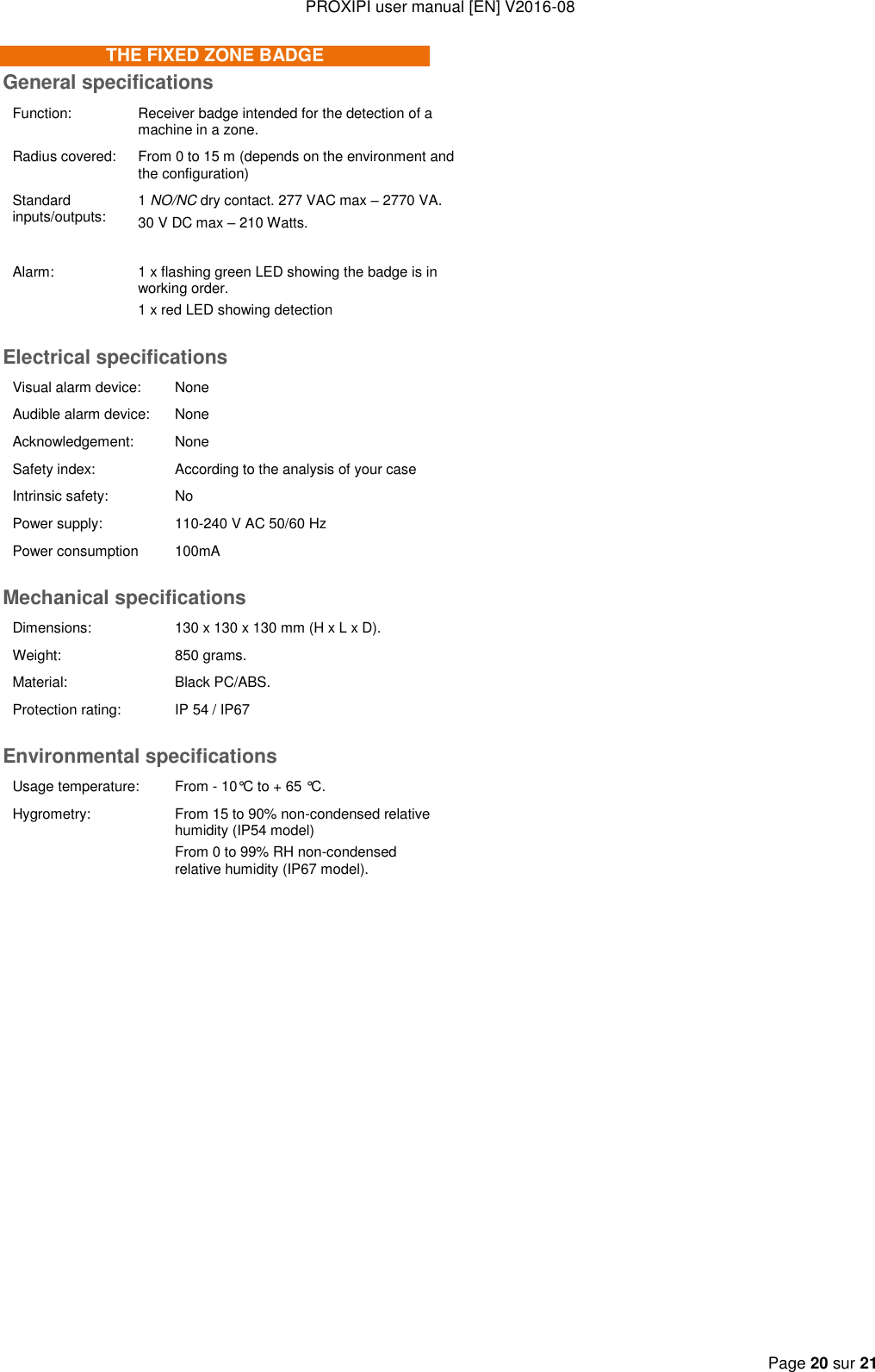 PROXIPI user manual [EN] V2016-08   Page 20 sur 21  THE FIXED ZONE BADGE General specifications Function: Receiver badge intended for the detection of a machine in a zone. Radius covered: From 0 to 15 m (depends on the environment and the configuration) Standard inputs/outputs: 1 NO/NC dry contact. 277 VAC max – 2770 VA. 30 V DC max – 210 Watts.  Alarm: 1 x flashing green LED showing the badge is in working order. 1 x red LED showing detection Electrical specifications Visual alarm device:  None Audible alarm device: None Acknowledgement: None Safety index: According to the analysis of your case Intrinsic safety: No Power supply: 110-240 V AC 50/60 Hz Power consumption 100mA Mechanical specifications Dimensions: 130 x 130 x 130 mm (H x L x D). Weight: 850 grams. Material: Black PC/ABS. Protection rating: IP 54 / IP67 Environmental specifications Usage temperature: From - 10°C to + 65 °C. Hygrometry: From 15 to 90% non-condensed relative humidity (IP54 model) From 0 to 99% RH non-condensed relative humidity (IP67 model).     