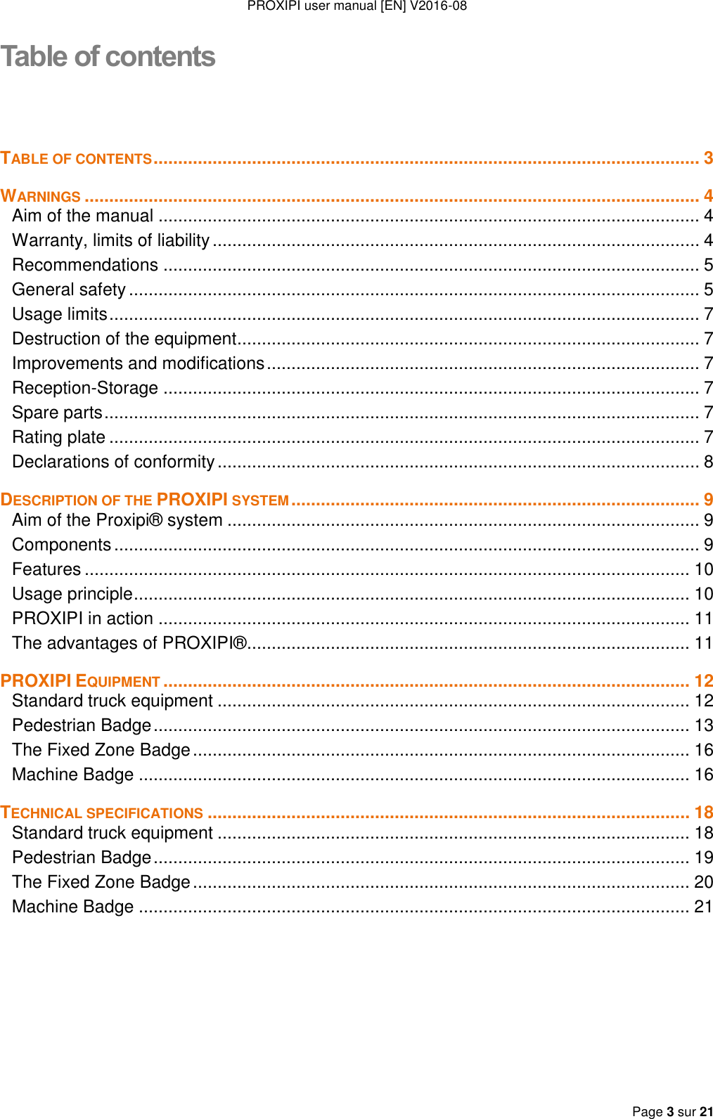 PROXIPI user manual [EN] V2016-08   Page 3 sur 21  Table of contents TABLE OF CONTENTS ............................................................................................................... 3 WARNINGS ............................................................................................................................. 4 Aim of the manual .............................................................................................................. 4 Warranty, limits of liability ................................................................................................... 4 Recommendations ............................................................................................................. 5 General safety .................................................................................................................... 5 Usage limits ........................................................................................................................ 7 Destruction of the equipment .............................................................................................. 7 Improvements and modifications ........................................................................................ 7 Reception-Storage ............................................................................................................. 7 Spare parts ......................................................................................................................... 7 Rating plate ........................................................................................................................ 7 Declarations of conformity .................................................................................................. 8 DESCRIPTION OF THE PROXIPI SYSTEM ................................................................................... 9 Aim of the Proxipi® system ................................................................................................ 9 Components ....................................................................................................................... 9 Features ........................................................................................................................... 10 Usage principle ................................................................................................................. 10 PROXIPI in action ............................................................................................................ 11 The advantages of PROXIPI® .......................................................................................... 11 PROXIPI EQUIPMENT ........................................................................................................... 12 Standard truck equipment ................................................................................................ 12 Pedestrian Badge ............................................................................................................. 13 The Fixed Zone Badge ..................................................................................................... 16 Machine Badge ................................................................................................................ 16 TECHNICAL SPECIFICATIONS .................................................................................................. 18 Standard truck equipment ................................................................................................ 18 Pedestrian Badge ............................................................................................................. 19 The Fixed Zone Badge ..................................................................................................... 20 Machine Badge ................................................................................................................ 21     