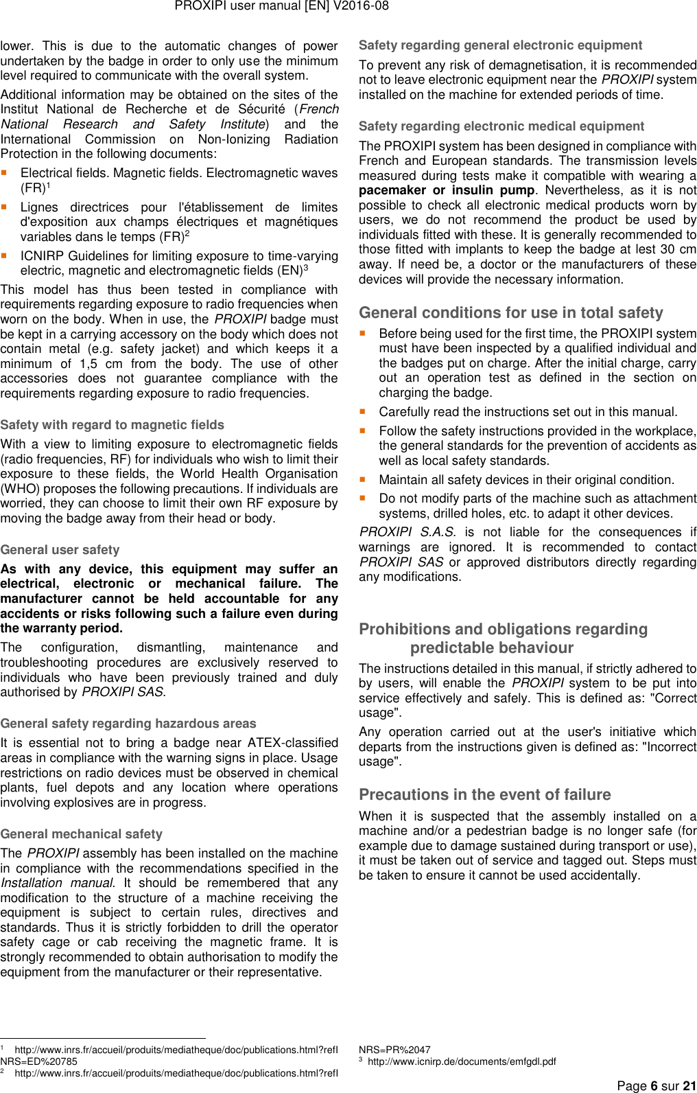 PROXIPI user manual [EN] V2016-08     Page 6 sur 21  lower.  This  is  due  to  the  automatic  changes  of  power undertaken by the badge in order to only use the minimum level required to communicate with the overall system. Additional information may be obtained on the sites of the Institut  National  de  Recherche  et  de  Sécurité  (French National  Research  and  Safety  Institute)  and  the International  Commission  on  Non-Ionizing  Radiation Protection in the following documents:  Electrical fields. Magnetic fields. Electromagnetic waves (FR)1  Lignes  directrices  pour  l&apos;établissement  de  limites d&apos;exposition  aux  champs  électriques  et  magnétiques variables dans le temps (FR)2  ICNIRP Guidelines for limiting exposure to time-varying electric, magnetic and electromagnetic fields (EN)3 This  model  has  thus  been  tested  in  compliance  with requirements regarding exposure to radio frequencies when worn on the body. When in use, the PROXIPI badge must be kept in a carrying accessory on the body which does not contain  metal  (e.g.  safety  jacket)  and  which  keeps  it  a minimum  of  1,5  cm  from  the  body.  The  use  of  other accessories  does  not  guarantee  compliance  with  the requirements regarding exposure to radio frequencies. Safety with regard to magnetic fields With a  view  to  limiting  exposure  to electromagnetic fields (radio frequencies, RF) for individuals who wish to limit their exposure  to  these  fields,  the  World  Health  Organisation (WHO) proposes the following precautions. If individuals are worried, they can choose to limit their own RF exposure by moving the badge away from their head or body. General user safety As  with  any  device,  this  equipment  may  suffer  an electrical,  electronic  or  mechanical  failure.  The manufacturer  cannot  be  held  accountable  for  any accidents or risks following such a failure even during the warranty period. The  configuration,  dismantling,  maintenance  and troubleshooting  procedures  are  exclusively  reserved  to individuals  who  have  been  previously  trained  and  duly authorised by PROXIPI SAS. General safety regarding hazardous areas It  is  essential  not  to  bring  a  badge  near  ATEX-classified areas in compliance with the warning signs in place. Usage restrictions on radio devices must be observed in chemical plants,  fuel  depots  and  any  location  where  operations involving explosives are in progress. General mechanical safety The PROXIPI assembly has been installed on the machine in  compliance  with  the  recommendations  specified  in  the Installation  manual.  It  should  be  remembered  that  any modification  to  the  structure  of  a  machine  receiving  the equipment  is  subject  to  certain  rules,  directives  and standards. Thus it is strictly forbidden to drill the operator safety  cage  or  cab  receiving  the  magnetic  frame.  It  is strongly recommended to obtain authorisation to modify the equipment from the manufacturer or their representative.                                                             1   http://www.inrs.fr/accueil/produits/mediatheque/doc/publications.html?refINRS=ED%20785 2   http://www.inrs.fr/accueil/produits/mediatheque/doc/publications.html?refISafety regarding general electronic equipment To prevent any risk of demagnetisation, it is recommended not to leave electronic equipment near the PROXIPI system installed on the machine for extended periods of time. Safety regarding electronic medical equipment The PROXIPI system has been designed in compliance with French  and  European  standards.  The  transmission  levels measured during tests make it compatible with wearing a pacemaker  or  insulin  pump.  Nevertheless,  as  it  is  not possible  to check  all  electronic medical products worn by users,  we  do  not  recommend  the  product  be  used  by individuals fitted with these. It is generally recommended to those fitted with implants to keep the badge at lest 30 cm away. If  need  be, a  doctor  or the manufacturers of  these devices will provide the necessary information.  General conditions for use in total safety  Before being used for the first time, the PROXIPI system must have been inspected by a qualified individual and the badges put on charge. After the initial charge, carry out  an  operation  test  as  defined  in  the  section  on charging the badge.  Carefully read the instructions set out in this manual.  Follow the safety instructions provided in the workplace, the general standards for the prevention of accidents as well as local safety standards.  Maintain all safety devices in their original condition.  Do not modify parts of the machine such as attachment systems, drilled holes, etc. to adapt it other devices. PROXIPI  S.A.S.  is  not  liable  for  the  consequences  if warnings  are  ignored.  It  is  recommended  to  contact PROXIPI  SAS  or  approved  distributors  directly  regarding any modifications.  Prohibitions and obligations regarding predictable behaviour The instructions detailed in this manual, if strictly adhered to by  users,  will  enable  the  PROXIPI  system  to  be  put  into service effectively and safely. This is defined as: &quot;Correct usage&quot;.  Any  operation  carried  out  at  the  user&apos;s  initiative  which departs from the instructions given is defined as: &quot;Incorrect usage&quot;. Precautions in the event of failure When  it  is  suspected  that  the  assembly  installed  on  a machine and/or a pedestrian badge is no longer safe (for example due to damage sustained during transport or use), it must be taken out of service and tagged out. Steps must be taken to ensure it cannot be used accidentally. NRS=PR%2047 3  http://www.icnirp.de/documents/emfgdl.pdf 