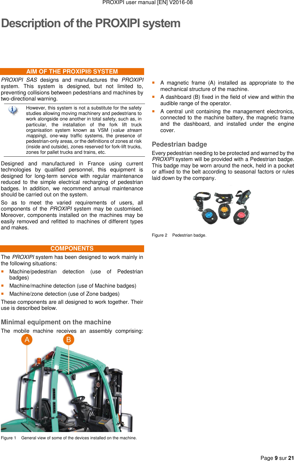 PROXIPI user manual [EN] V2016-08  Page 9 sur 21  Description of the PROXIPI system AIM OF THE PROXIPI® SYSTEM PROXIPI  SAS  designs  and  manufactures  the  PROXIPI system.  This  system  is  designed,  but  not  limited  to, preventing collisions between pedestrians and machines by two-directional warning.  However, this system is not a substitute for the safety studies allowing moving machinery and pedestrians to work alongside one another in total safety, such as, in particular,  the  installation  of  the  fork  lift  truck organisation  system  known  as  VSM  (value  stream mapping),  one-way  traffic  systems,  the  presence  of pedestrian-only areas, or the definitions of zones at risk (inside and outside), zones reserved for fork-lift trucks, zones for pallet trucks and trains, etc. Designed  and  manufactured  in  France  using  current technologies  by  qualified  personnel,  this  equipment  is designed  for  long-term  service  with  regular  maintenance reduced  to  the  simple  electrical  recharging  of  pedestrian badges.  In  addition,  we  recommend  annual  maintenance should be carried out on the system. So  as  to  meet  the  varied  requirements  of  users,  all components  of  the  PROXIPI system  may  be  customised. Moreover, components installed on the machines may be easily removed and refitted to machines of different types and makes. COMPONENTS The PROXIPI system has been designed to work mainly in the following situations:  Machine/pedestrian  detection  (use  of  Pedestrian badges)  Machine/machine detection (use of Machine badges)  Machine/zone detection (use of Zone badges) These components are all designed to work together. Their use is described below. Minimal equipment on the machine The  mobile  machine  receives  an  assembly  comprising:   Figure 1  General view of some of the devices installed on the machine.      A  magnetic  frame  (A)  installed  as  appropriate  to  the mechanical structure of the machine.  A dashboard (B) fixed in the field of view and within the audible range of the operator.  A  central  unit  containing  the management  electronics, connected to the machine battery, the magnetic frame and  the  dashboard,  and  installed  under  the  engine cover. Pedestrian badge Every pedestrian needing to be protected and warned by the PROXIPI system will be provided with a Pedestrian badge. This badge may be worn around the neck, held in a pocket or affixed to the belt according to seasonal factors or rules laid down by the company.  Figure 2  Pedestrian badge.                           