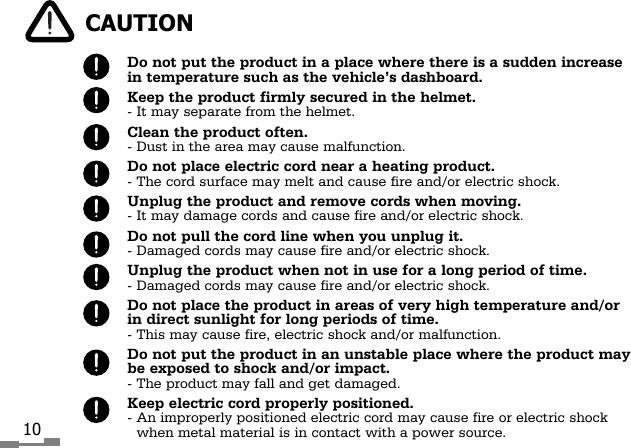 10Do not put the product in a place where there is a sudden increasein temperature such as the vehicle&rsquo;s dashboard.Keep the product firmly secured in the helmet.- It may separate from the helmet.Clean the product often.- Dust in the area may cause malfunction.Do not place electric cord near a heating product.- The cord surface may melt and cause fire and/or electric shock.Unplug the product and remove cords when moving.- It may damage cords and cause fire and/or electric shock.Do not pull the cord line when you unplug it.- Damaged cords may cause fire and/or electric shock.Unplug the product when not in use for a long period of time.- Damaged cords may cause fire and/or electric shock.Do not place the product in areas of very high temperature and/orin direct sunlight for long periods of time.- This may cause fire, electric shock and/or malfunction.Do not put the product in an unstable place where the product maybe exposed to shock and/or impact.- The product may fall and get damaged.Keep electric cord properly positioned.- An improperly positioned electric cord may cause fire or electric shockwhen metal material is in contact with a power source.CAUTION