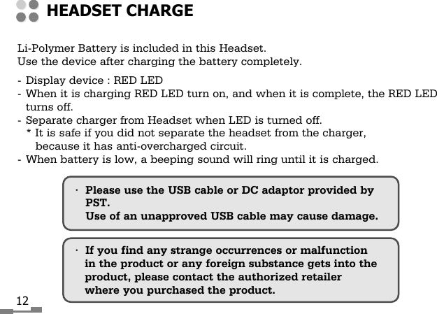 12Li-Polymer Battery is included in this Headset.Use the device after charging the battery completely.-Display device : RED LED-When it is charging RED LED turn on, and when it is complete, the RED LEDturns off.-Separate charger from Headset when LED is turned off.* It is safe if you did not separate the headset from the charger,because it has anti-overcharged circuit.- When battery is low, a beeping sound will ring until it is charged.&bull;Please use the USB cable or DC adaptor provided byPST. Use of an unapproved USB cable may cause damage.&bull;If you find any strange occurrences or malfunctionin the product or any foreign substance gets into theproduct, please contact the authorized retailerwhere you purchased the product.HEADSET CHARGE