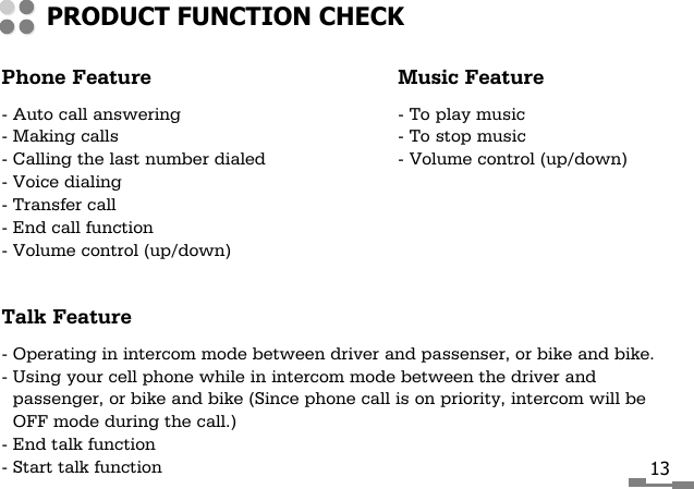 Phone Feature Music Feature- Auto call answering - To play music- Making calls - To stop music- Calling the last number dialed - Volume control (up/down)- Voice dialing- Transfer call- End call function- Volume control (up/down)Talk Feature- Operating in intercom mode between driver and passenser, or bike and bike.- Using your cell phone while in intercom mode between the driver andpassenger, or bike and bike (Since phone call is on priority, intercom will beOFF mode during the call.)- End talk function- Start talk functionPRODUCT FUNCTION CHECK13