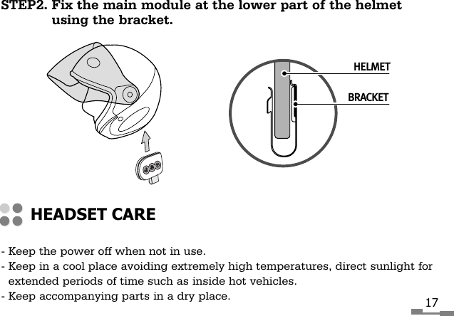 STEP2. Fix the main module at the lower part of the helmetusing the bracket.17- Keep the power off when not in use.- Keep in a cool place avoiding extremely high temperatures, direct sunlight forextended periods of time such as inside hot vehicles.- Keep accompanying parts in a dry place.HEADSET CAREHELMETBRACKET