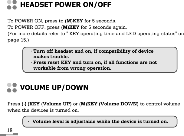 18To POWER ON, press to (M)KEY for 5 seconds.To POWER OFF, press (M)KEY for 5 seconds again.(For more details refer to " KEY operating time and LED operating status" onpage 15.)HEADSET POWER ON/OFFPress (   )KEY (Volume UP) or (M)KEY (Volume DOWN) to control volumewhen the devices is turned on.VOLUME UP/DOWN&bull;Volume level is adjustable while the device is turned on.&bull; Turn off headset and on, if compatibility of devicemakes trouble.&bull; Press reset KEY and turn on, if all functions are notworkable from wrong operation.