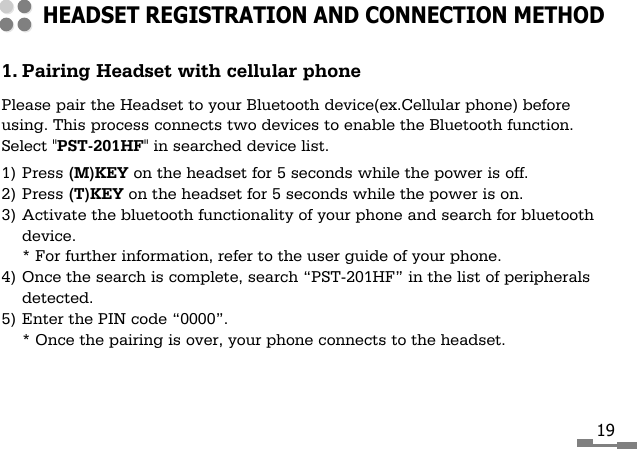 1. Pairing Headset with cellular phonePlease pair the Headset to your Bluetooth device(ex.Cellular phone) beforeusing. This process connects two devices to enable the Bluetooth function.Select "PST-201HF" in searched device list.1) Press (M)KEY on the headset for 5 seconds while the power is off.2) Press (T)KEY on the headset for 5 seconds while the power is on.3) Activate the bluetooth functionality of your phone and search for bluetoothdevice.* For further information, refer to the user guide of your phone.4) Once the search is complete, search &ldquo;PST-201HF&rdquo; in the list of peripheralsdetected.5) Enter the PIN code &ldquo;0000&rdquo;.* Once the pairing is over, your phone connects to the headset.HEADSET REGISTRATION AND CONNECTION METHOD19
