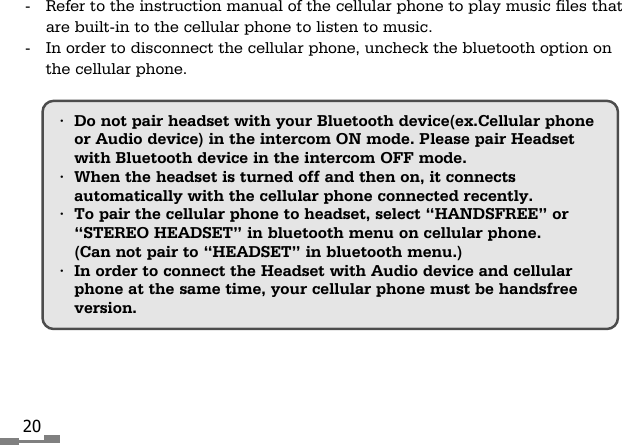 20&bull;Do not pair headset with your Bluetooth device(ex.Cellular phoneor Audio device) in the intercom ON mode. Please pair Headsetwith Bluetooth device in the intercom OFF mode.&bull;When the headset is turned off and then on, it connectsautomatically with the cellular phone connected recently.&bull;To pair the cellular phone to headset, select &ldquo;HANDSFREE&rdquo; or&ldquo;STEREO HEADSET&rdquo; in bluetooth menu on cellular phone.(Can not pair to &ldquo;HEADSET&rdquo; in bluetooth menu.)&bull;In order to connect the Headset with Audio device and cellularphone at the same time, your cellular phone must be handsfreeversion. -  Refer to the instruction manual of the cellular phone to play music files thatare built-in to the cellular phone to listen to music.-  In order to disconnect the cellular phone, uncheck the bluetooth option onthe cellular phone. 