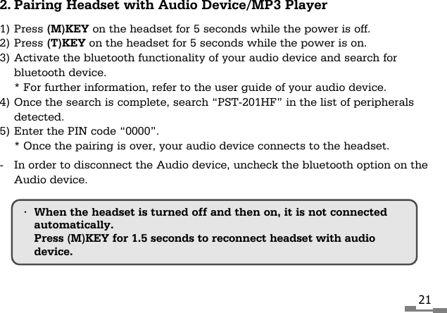 212. Pairing Headset with Audio Device/MP3 Player1) Press (M)KEY on the headset for 5 seconds while the power is off.2) Press (T)KEY on the headset for 5 seconds while the power is on.3) Activate the bluetooth functionality of your audio device and search forbluetooth device.* For further information, refer to the user guide of your audio device.4) Once the search is complete, search &ldquo;PST-201HF&rdquo; in the list of peripheralsdetected.5) Enter the PIN code &ldquo;0000&rdquo;.* Once the pairing is over, your audio device connects to the headset.-  In order to disconnect the Audio device, uncheck the bluetooth option on theAudio device.&bull;When the headset is turned off and then on, it is not connectedautomatically.Press (M)KEY for 1.5 seconds to reconnect headset with audiodevice.