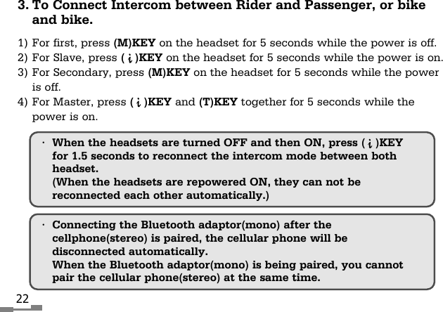 22&bull;Connecting the Bluetooth adaptor(mono) after thecellphone(stereo) is paired, the cellular phone will bedisconnected automatically.When the Bluetooth adaptor(mono) is being paired, you cannotpair the cellular phone(stereo) at the same time.3. To Connect Intercom between Rider and Passenger, or bikeand bike.1) For first, press (M)KEY on the headset for 5 seconds while the power is off.2) For Slave, press (   )KEY on the headset for 5 seconds while the power is on.3) For Secondary, press (M)KEY on the headset for 5 seconds while the poweris off.4) For Master, press (   )KEY and (T)KEY together for 5 seconds while thepower is on.&bull;When the headsets are turned OFF and then ON, press (   )KEYfor 1.5 seconds to reconnect the intercom mode between bothheadset.(When the headsets are repowered ON, they can not bereconnected each other automatically.)