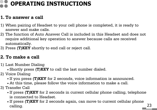 231. To answer a call1) When pairing of Headset to your cell phone is completed, it is ready toanswer and make calls.2) The function of Auto Answer Call is included in this Headset and does notrequire additional key operation to answer because calls are receivedautomatically.3) Press (T)KEY shortly to end call or reject call.2. To make a call1) Last Number DialingShortly press (T)KEY to call the last number dialed.2) Voice DialingIf you press (T)KEY for 2 seconds, voice information is announced.At this time, please follow the voice information to make a call.3) Transfer CallIf press (T)KEY for 2 seconds in current cellular phone calling, telephoneis connected to Headset.If press (T)KEY for 2 seconds again, can move to current cellular phonecalling.OPERATING INSTRUCTIONS
