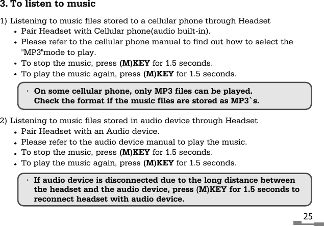 253. To listen to music1) Listening to music files stored to a cellular phone through HeadsetPair Headset with Cellular phone(audio built-in).Please refer to the cellular phone manual to find out how to select the"MP3"mode to play.To stop the music, press (M)KEY for 1.5 seconds.To play the music again, press (M)KEY for 1.5 seconds.2) Listening to music files stored in audio device through HeadsetPair Headset with an Audio device.Please refer to the audio device manual to play the music.To stop the music, press (M)KEY for 1.5 seconds.To play the music again, press (M)KEY for 1.5 seconds.&bull;On some cellular phone, only MP3 files can be played.Check the format if the music files are stored as MP3`s.&bull;If audio device is disconnected due to the long distance betweenthe headset and the audio device, press (M)KEY for 1.5 seconds toreconnect headset with audio device.