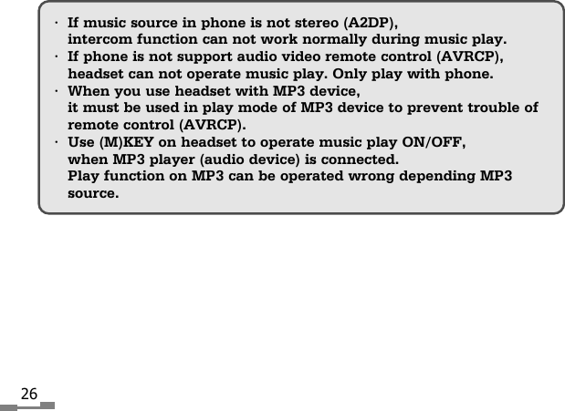 26&bull;If music source in phone is not stereo (A2DP),intercom function can not work normally during music play.&bull;If phone is not support audio video remote control (AVRCP),headset can not operate music play. Only play with phone.&bull;When you use headset with MP3 device, it must be used in play mode of MP3 device to prevent trouble ofremote control (AVRCP).&bull;Use (M)KEY on headset to operate music play ON/OFF,when MP3 player (audio device) is connected.Play function on MP3 can be operated wrong depending MP3source.