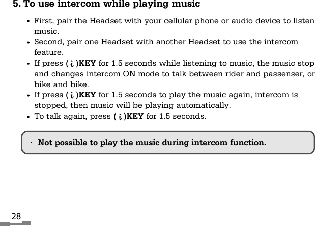 285. To use intercom while playing musicFirst, pair the Headset with your cellular phone or audio device to listenmusic.Second, pair one Headset with another Headset to use the intercomfeature.If press (   )KEY for 1.5 seconds while listening to music, the music stopand changes intercom ON mode to talk between rider and passenser, orbike and bike.If press (   )KEY for 1.5 seconds to play the music again, intercom isstopped, then music will be playing automatically.To talk again, press (   )KEY for 1.5 seconds.&bull;Not possible to play the music during intercom function.