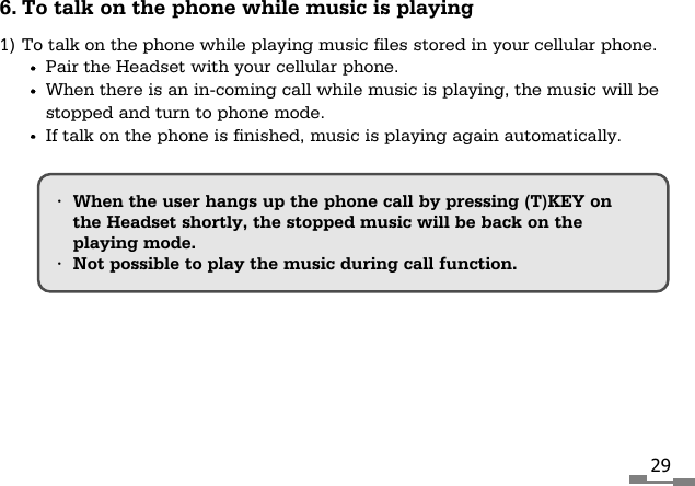 296. To talk on the phone while music is playing1) To talk on the phone while playing music files stored in your cellular phone.Pair the Headset with your cellular phone.When there is an in-coming call while music is playing, the music will bestopped and turn to phone mode.If talk on the phone is finished, music is playing again automatically.&bull;When the user hangs up the phone call by pressing (T)KEY onthe Headset shortly, the stopped music will be back on the playing mode.&bull;Not possible to play the music during call function.