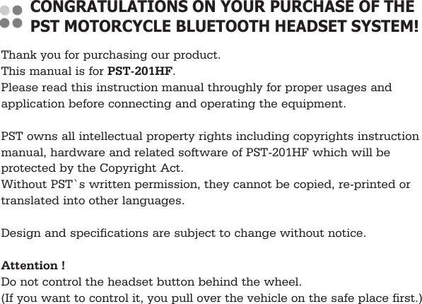 Thank you for purchasing our product.This manual is for PST-201HF.Please read this instruction manual throughly for proper usages andapplication before connecting and operating the equipment.PST owns all intellectual property rights including copyrights instructionmanual, hardware and related software of PST-201HF which will beprotected by the Copyright Act.Without PST`s written permission, they cannot be copied, re-printed ortranslated into other languages.Design and specifications are subject to change without notice.Attention !Do not control the headset button behind the wheel.(If you want to control it, you pull over the vehicle on the safe place first.)CONGRATULATIONS ON YOUR PURCHASE OF THEPST MOTORCYCLE BLUETOOTH HEADSET SYSTEM!