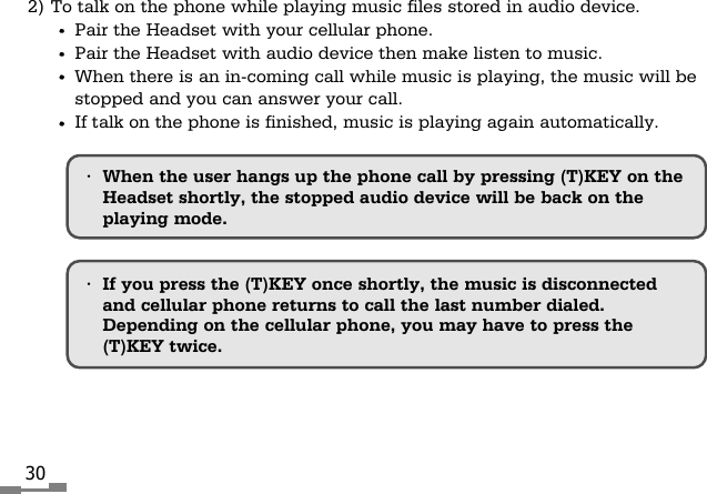 302) To talk on the phone while playing music files stored in audio device.Pair the Headset with your cellular phone.Pair the Headset with audio device then make listen to music.When there is an in-coming call while music is playing, the music will bestopped and you can answer your call.If talk on the phone is finished, music is playing again automatically.&bull;If you press the (T)KEY once shortly, the music is disconnectedand cellular phone returns to call the last number dialed.Depending on the cellular phone, you may have to press the(T)KEY twice.&bull;When the user hangs up the phone call by pressing (T)KEY on theHeadset shortly, the stopped audio device will be back on theplaying mode.