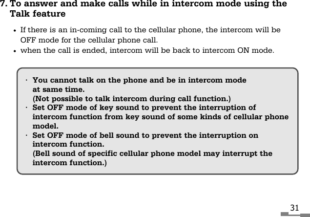 317. To answer and make calls while in intercom mode using theTalk featureIf there is an in-coming call to the cellular phone, the intercom will beOFF mode for the cellular phone call.when the call is ended, intercom will be back to intercom ON mode.&bull;You cannot talk on the phone and be in intercom modeat same time.(Not possible to talk intercom during call function.)&bull;Set OFF mode of key sound to prevent the interruption ofintercom function from key sound of some kinds of cellular phonemodel.&bull;Set OFF mode of bell sound to prevent the interruption onintercom function.(Bell sound of specific cellular phone model may interrupt theintercom function.)