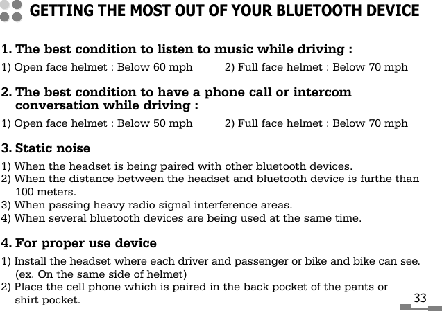 1. The best condition to listen to music while driving :1) Open face helmet : Below 60 mph 2) Full face helmet : Below 70 mph2. The best condition to have a phone call or intercomconversation while driving :1) Open face helmet : Below 50 mph 2) Full face helmet : Below 70 mph3. Static noise1) When the headset is being paired with other bluetooth devices.2) When the distance between the headset and bluetooth device is furthe than100 meters.3) When passing heavy radio signal interference areas.4) When several bluetooth devices are being used at the same time.4. For proper use device1) Install the headset where each driver and passenger or bike and bike can see.(ex. On the same side of helmet)2) Place the cell phone which is paired in the back pocket of the pants orshirt pocket.GETTING THE MOST OUT OF YOUR BLUETOOTH DEVICE33