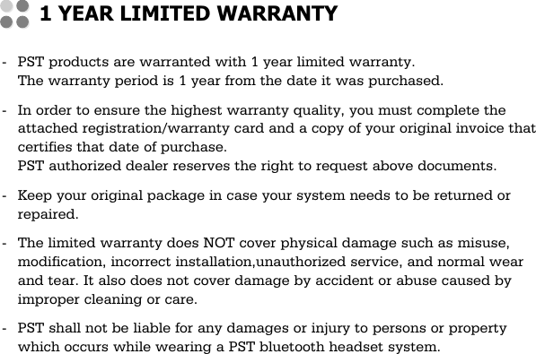 -PST products are warranted with 1 year limited warranty.The warranty period is 1 year from the date it was purchased.-In order to ensure the highest warranty quality, you must complete theattached registration/warranty card and a copy of your original invoice thatcertifies that date of purchase.PST authorized dealer reserves the right to request above documents.-Keep your original package in case your system needs to be returned orrepaired.-The limited warranty does NOT cover physical damage such as misuse,modification, incorrect installation,unauthorized service, and normal wearand tear. It also does not cover damage by accident or abuse caused byimproper cleaning or care.-PST shall not be liable for any damages or injury to persons or propertywhich occurs while wearing a PST bluetooth headset system.1 YEAR LIMITED WARRANTY