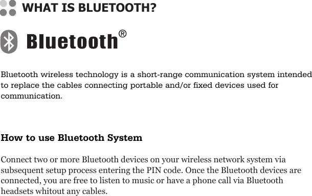 Bluetooth wireless technology is a short-range communication system intendedto replace the cables connecting portable and/or fixed devices used forcommunication.How to use Bluetooth SystemConnect two or more Bluetooth devices on your wireless network system viasubsequent setup process entering the PIN code. Once the Bluetooth devices areconnected, you are free to listen to music or have a phone call via Bluetoothheadsets whitout any cables.WHAT IS BLUETOOTH?