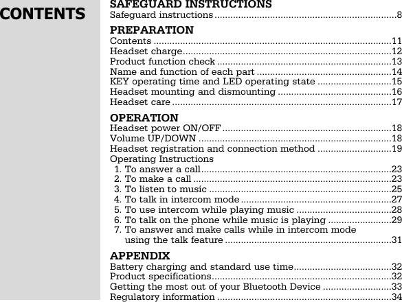 SAFEGUARD INSTRUCTIONSSafeguard instructions.....................................................................8PREPARATIONContents ..........................................................................................11Headset charge...............................................................................12Product function check ..................................................................13Name and function of each part ...................................................14KEY operating time and LED operating state ............................15Headset mounting and dismounting ...........................................16Headset care ...................................................................................17OPERATIONHeadset power ON/OFF ................................................................18Volume UP/DOWN .........................................................................18Headset registration and connection method ............................19Operating Instructions1. To answer a call........................................................................232. To make a call ...........................................................................233. To listen to music .....................................................................254. To talk in intercom mode .........................................................275. To use intercom while playing music ....................................286. To talk on the phone while music is playing ........................297. To answer and make calls while in intercom modeusing the talk feature ...............................................................31APPENDIXBattery charging and standard use time.....................................32Product specifications....................................................................32Getting the most out of your Bluetooth Device ..........................33Regulatory information ..................................................................34CONTENTS
