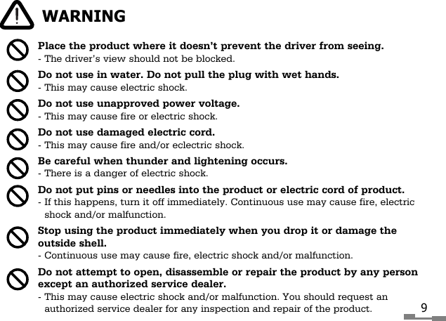 Place the product where it doesn&rsquo;t prevent the driver from seeing.- The driver&rsquo;s view should not be blocked.Do not use in water. Do not pull the plug with wet hands.- This may cause electric shock.Do not use unapproved power voltage.- This may cause fire or electric shock.Do not use damaged electric cord.- This may cause fire and/or eclectric shock.Be careful when thunder and lightening occurs.- There is a danger of electric shock.Do not put pins or needles into the product or electric cord of product.- If this happens, turn it off immediately. Continuous use may cause fire, electricshock and/or malfunction.Stop using the product immediately when you drop it or damage theoutside shell.- Continuous use may cause fire, electric shock and/or malfunction.Do not attempt to open, disassemble or repair the product by any personexcept an authorized service dealer.- This may cause electric shock and/or malfunction. You should request anauthorized service dealer for any inspection and repair of the product.WARNING9