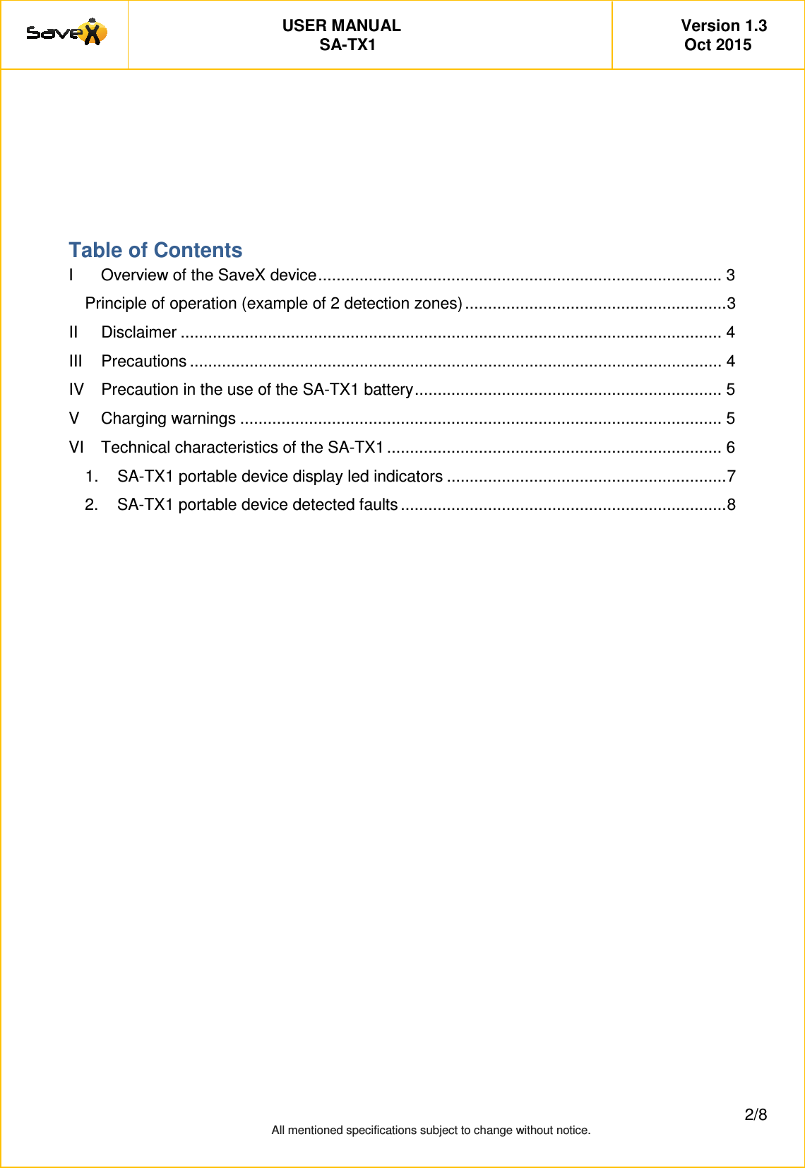         USER MANUAL   Version 1.3 SA-TX1   Oct 2015         2/8 All mentioned specifications subject to change without notice.      Table of Contents I Overview of the SaveX device ........................................................................................ 3 Principle of operation (example of 2 detection zones) ......................................................... 3 II Disclaimer ...................................................................................................................... 4 III Precautions .................................................................................................................... 4 IV Precaution in the use of the SA-TX1 battery ................................................................... 5 V Charging warnings ......................................................................................................... 5 VI Technical characteristics of the SA-TX1 ......................................................................... 6 1. SA-TX1 portable device display led indicators ............................................................. 7 2. SA-TX1 portable device detected faults ....................................................................... 8      