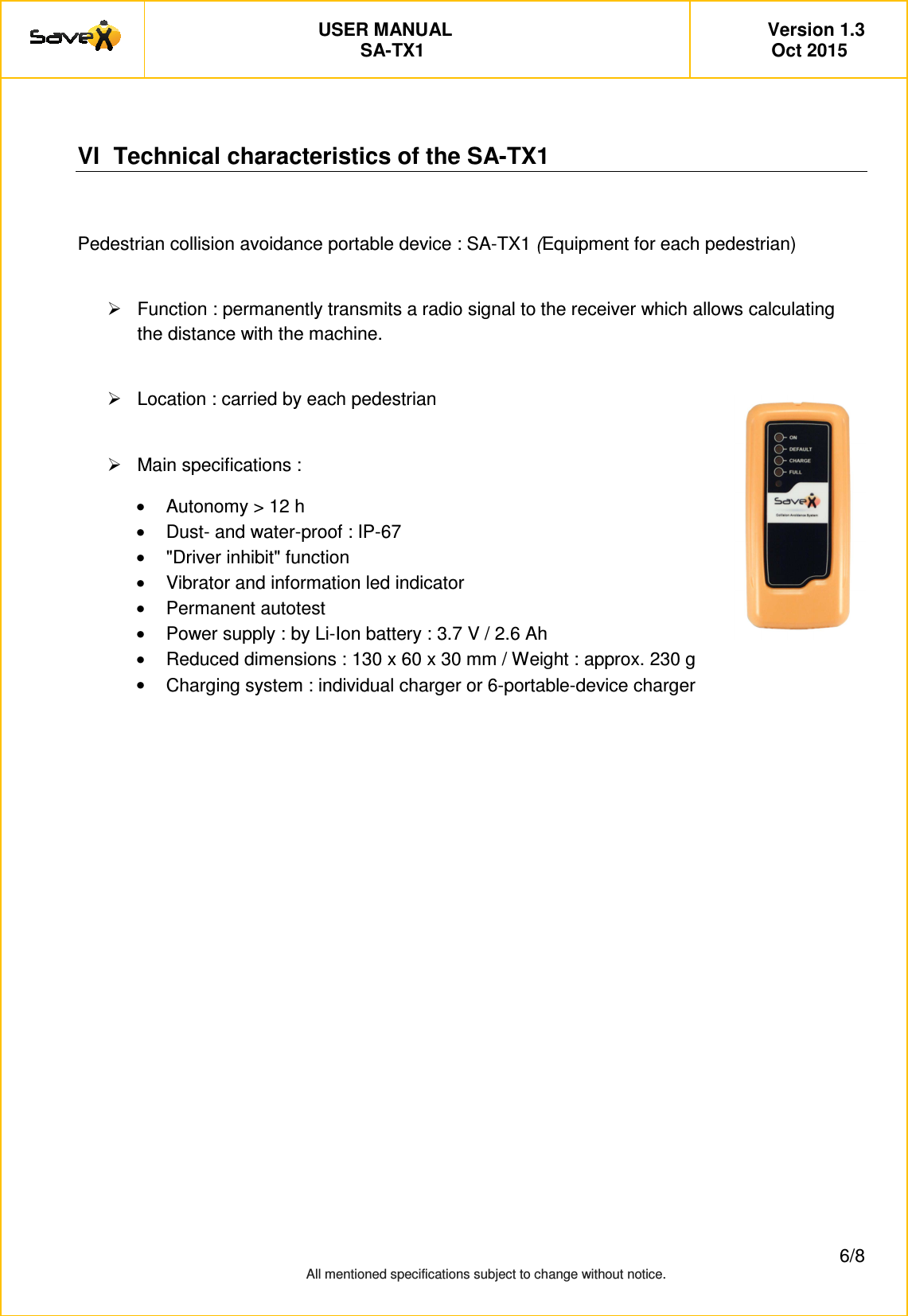         USER MANUAL   Version 1.3 SA-TX1   Oct 2015         6/8 All mentioned specifications subject to change without notice.    VI  Technical characteristics of the SA-TX1  Pedestrian collision avoidance portable device : SA-TX1 (Equipment for each pedestrian)    Function : permanently transmits a radio signal to the receiver which allows calculating the distance with the machine.    Location : carried by each pedestrian    Main specifications :  &bull;  Autonomy > 12 h  &bull;  Dust- and water-proof : IP-67 &bull;  "Driver inhibit" function &bull;  Vibrator and information led indicator &bull;  Permanent autotest &bull;  Power supply : by Li-Ion battery : 3.7 V / 2.6 Ah  &bull;  Reduced dimensions : 130 x 60 x 30 mm / Weight : approx. 230 g &bull;  Charging system : individual charger or 6-portable-device charger     