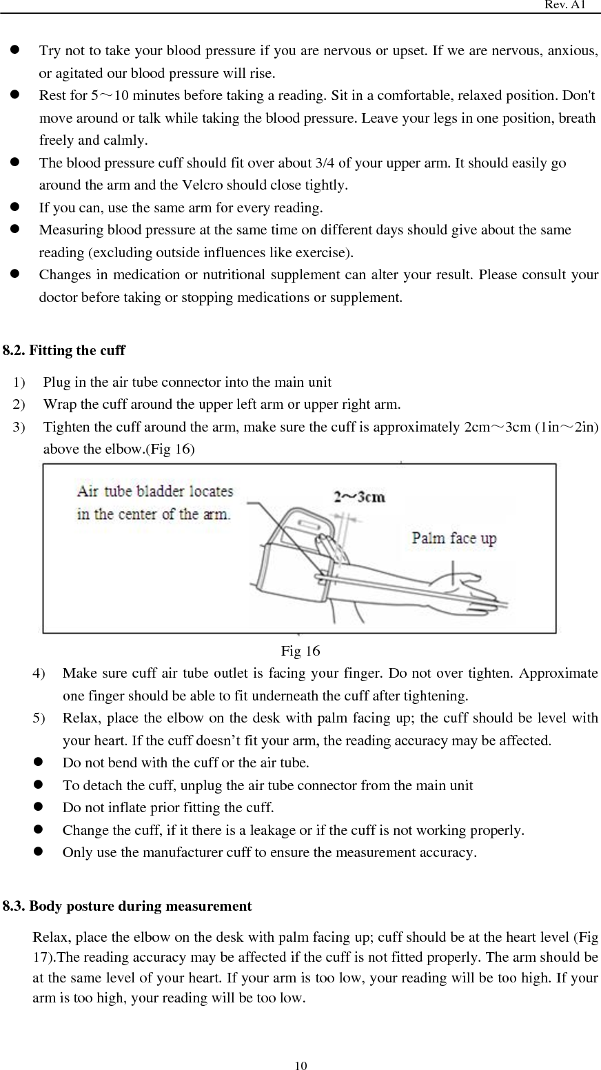                                                                                   Rev. A1  10  Try not to take your blood pressure if you are nervous or upset. If we are nervous, anxious, or agitated our blood pressure will rise.    Rest for 5～10 minutes before taking a reading. Sit in a comfortable, relaxed position. Don&apos;t move around or talk while taking the blood pressure. Leave your legs in one position, breath freely and calmly.    The blood pressure cuff should fit over about 3/4 of your upper arm. It should easily go around the arm and the Velcro should close tightly.  If you can, use the same arm for every reading.    Measuring blood pressure at the same time on different days should give about the same reading (excluding outside influences like exercise).    Changes in medication or nutritional supplement can alter your result. Please consult your doctor before taking or stopping medications or supplement.  8.2. Fitting the cuff 1) Plug in the air tube connector into the main unit 2) Wrap the cuff around the upper left arm or upper right arm. 3) Tighten the cuff around the arm, make sure the cuff is approximately 2cm～3cm (1in～2in) above the elbow.(Fig 16)  Fig 16 4) Make sure cuff air tube outlet is facing your finger. Do not over tighten. Approximate one finger should be able to fit underneath the cuff after tightening. 5) Relax, place the elbow on the desk with palm facing up; the cuff should be level with your heart. If the cuff doesn’t fit your arm, the reading accuracy may be affected.  Do not bend with the cuff or the air tube.  To detach the cuff, unplug the air tube connector from the main unit    Do not inflate prior fitting the cuff.  Change the cuff, if it there is a leakage or if the cuff is not working properly.  Only use the manufacturer cuff to ensure the measurement accuracy.  8.3. Body posture during measurement Relax, place the elbow on the desk with palm facing up; cuff should be at the heart level (Fig 17).The reading accuracy may be affected if the cuff is not fitted properly. The arm should be at the same level of your heart. If your arm is too low, your reading will be too high. If your arm is too high, your reading will be too low. 