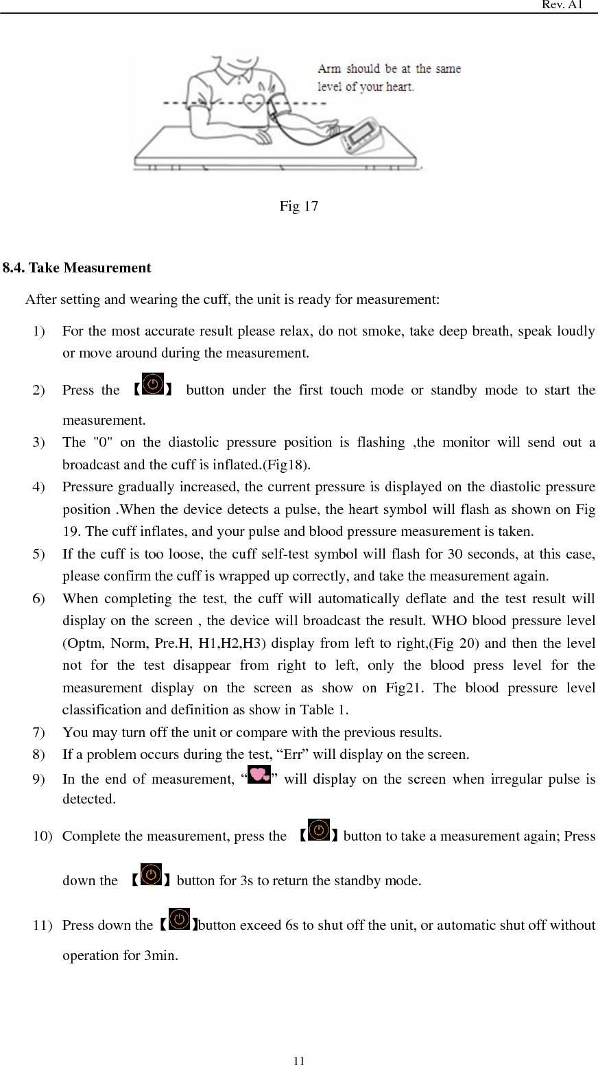                                                                                   Rev. A1  11      Fig 17  8.4. Take Measurement After setting and wearing the cuff, the unit is ready for measurement: 1) For the most accurate result please relax, do not smoke, take deep breath, speak loudly or move around during the measurement. 2) Press  the  【 】  button  under  the  first  touch  mode  or  standby  mode  to  start  the measurement. 3) The  &quot;0&quot;  on  the  diastolic  pressure  position  is  flashing  ,the  monitor  will  send  out  a broadcast and the cuff is inflated.(Fig18). 4) Pressure gradually increased, the current pressure is displayed on the diastolic pressure position .When the device detects a pulse, the heart symbol will flash as shown on Fig 19. The cuff inflates, and your pulse and blood pressure measurement is taken. 5) If the cuff is too loose, the cuff self-test symbol will flash for 30 seconds, at this case, please confirm the cuff is wrapped up correctly, and take the measurement again. 6) When  completing  the  test,  the  cuff  will  automatically  deflate  and  the  test  result  will display on the screen , the device will broadcast the result. WHO blood pressure level (Optm, Norm, Pre.H, H1,H2,H3) display from left to right,(Fig 20) and then the level not  for  the  test  disappear  from  right  to  left,  only  the  blood  press  level  for  the measurement  display  on  the  screen  as  show  on  Fig21.  The  blood  pressure  level classification and definition as show in Table 1. 7) You may turn off the unit or compare with the previous results. 8) If a problem occurs during the test, ―Err‖ will display on the screen. 9) In the end of  measurement,  ― ‖  will  display  on  the  screen when irregular pulse  is detected.   10) Complete the measurement, press the  【 】button to take a measurement again; Press down the  【 】button for 3s to return the standby mode. 11) Press down the 【 】button exceed 6s to shut off the unit, or automatic shut off without operation for 3min.      