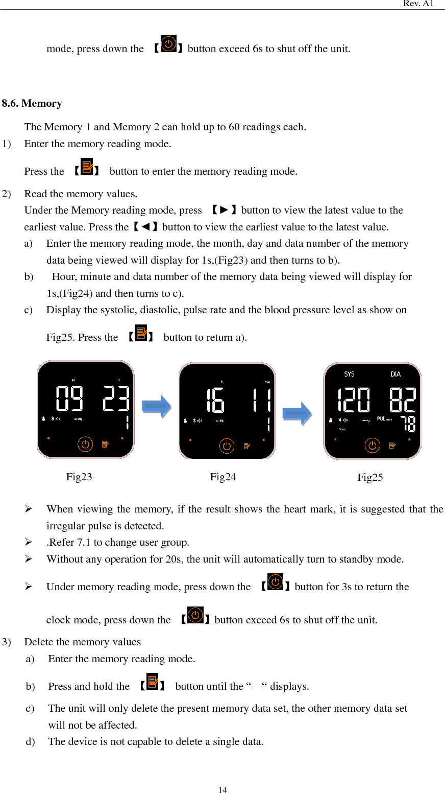                                                                                   Rev. A1  14 mode, press down the  【 】button exceed 6s to shut off the unit.   8.6. Memory The Memory 1 and Memory 2 can hold up to 60 readings each. 1) Enter the memory reading mode. Press the  【 】  button to enter the memory reading mode. 2) Read the memory values. Under the Memory reading mode, press  【►】button to view the latest value to the earliest value. Press the【◄】button to view the earliest value to the latest value. a) Enter the memory reading mode, the month, day and data number of the memory data being viewed will display for 1s,(Fig23) and then turns to b). b)   Hour, minute and data number of the memory data being viewed will display for 1s,(Fig24) and then turns to c). c) Display the systolic, diastolic, pulse rate and the blood pressure level as show on Fig25. Press the  【 】  button to return a).           When viewing the memory, if the result shows the heart mark, it is suggested that the irregular pulse is detected.    .Refer 7.1 to change user group.  Without any operation for 20s, the unit will automatically turn to standby mode.  Under memory reading mode, press down the  【 】button for 3s to return the clock mode, press down the  【 】button exceed 6s to shut off the unit. 3) Delete the memory values a) Enter the memory reading mode. b) Press and hold the  【 】  button until the ―—― displays. c) The unit will only delete the present memory data set, the other memory data set will not be affected. d) The device is not capable to delete a single data.   Fig23  Fig24  Fig25 