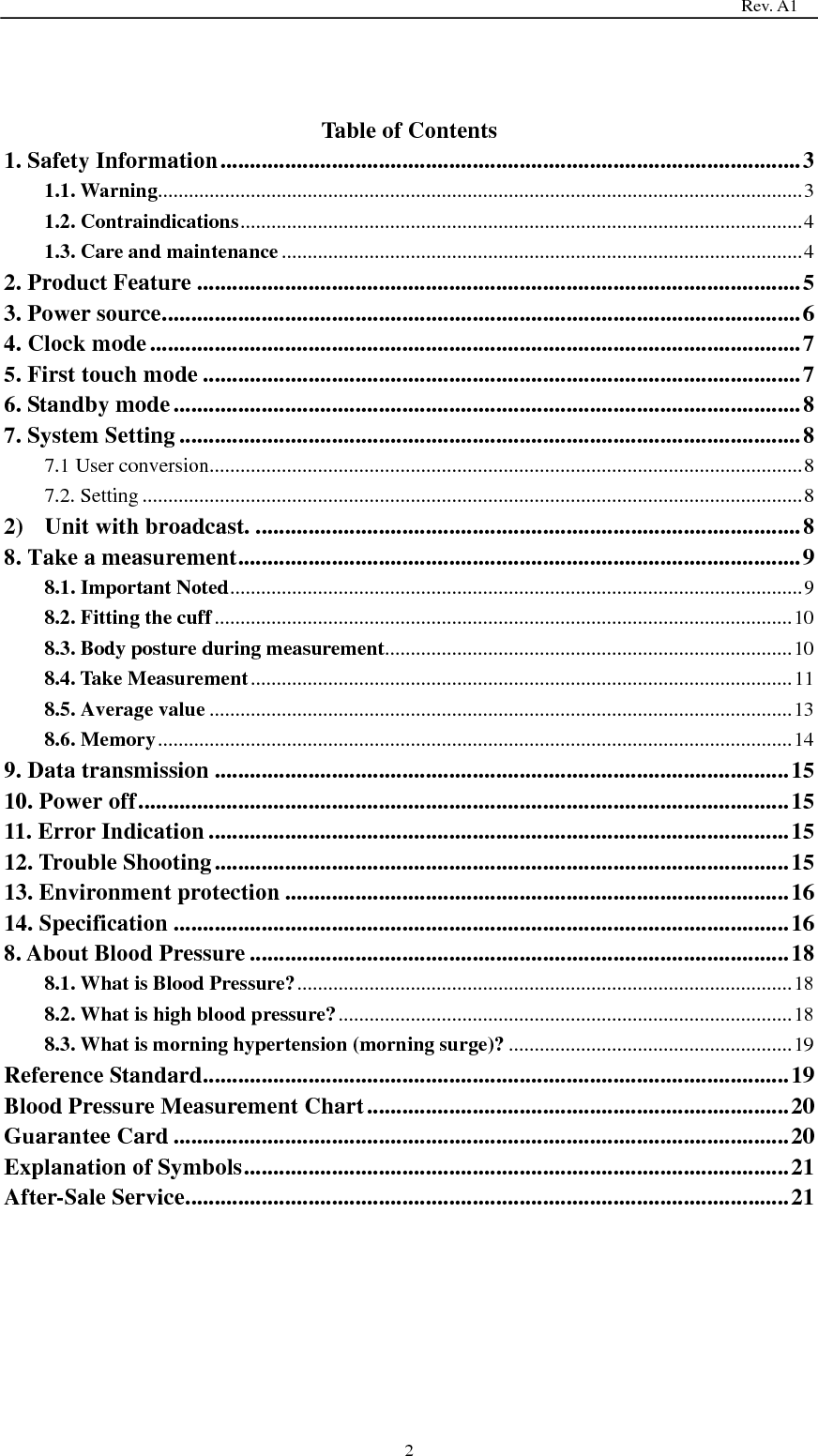                                                                                   Rev. A1  2  Table of Contents 1. Safety Information ................................................................................................... 3 1.1. Warning ............................................................................................................................. 3 1.2. Contraindications ............................................................................................................. 4 1.3. Care and maintenance ..................................................................................................... 4 2. Product Feature ....................................................................................................... 5 3. Power source ............................................................................................................. 6 4. Clock mode ............................................................................................................... 7 5. First touch mode ...................................................................................................... 7 6. Standby mode ........................................................................................................... 8 7. System Setting .......................................................................................................... 8 7.1 User conversion ................................................................................................................... 8 7.2. Setting ................................................................................................................................ 8 2) Unit with broadcast. ............................................................................................. 8 8. Take a measurement ................................................................................................ 9 8.1. Important Noted ............................................................................................................... 9 8.2. Fitting the cuff ................................................................................................................ 10 8.3. Body posture during measurement ............................................................................... 10 8.4. Take Measurement ......................................................................................................... 11 8.5. Average value ................................................................................................................. 13 8.6. Memory ........................................................................................................................... 14 9. Data transmission .................................................................................................. 15 10. Power off ............................................................................................................... 15 11. Error Indication ................................................................................................... 15 12. Trouble Shooting .................................................................................................. 15 13. Environment protection ...................................................................................... 16 14. Specification ......................................................................................................... 16 8. About Blood Pressure ............................................................................................ 18 8.1. What is Blood Pressure? ................................................................................................ 18 8.2. What is high blood pressure? ........................................................................................ 18 8.3. What is morning hypertension (morning surge)? ....................................................... 19 Reference Standard .................................................................................................... 19 Blood Pressure Measurement Chart ........................................................................ 20 Guarantee Card ......................................................................................................... 20 Explanation of Symbols ............................................................................................. 21 After-Sale Service ....................................................................................................... 21  